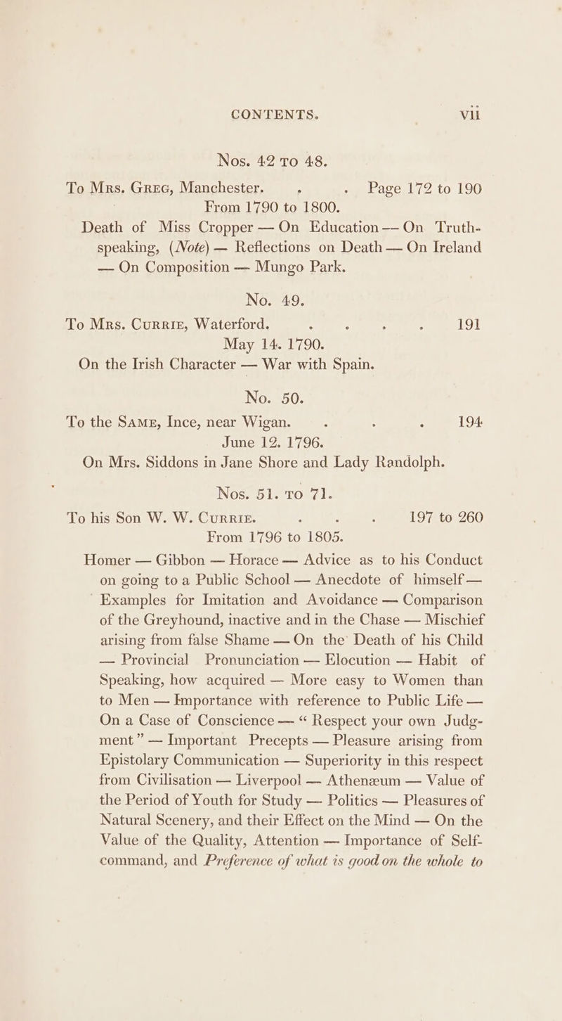 Nos. 42 To 48. To Mrs. Gree, Manchester. ; - Page 172 to 190 | From 1790 to 1800. Death of Miss Cropper — On Education——-On Truth- speaking, (Vote) — Reflections on Death — On Ireland — On Composition — Mungo Park. No. 49. To Mrs. Currit, Waterford. : : ; ; 191 May 14. 1790. On the Irish Character = War with Spain. No. 50. To the Same, Ince, near Wigan. : : : 194 June 12. 1796. On Mrs. Siddons in Jane Shore and Lady Randolph. Nos. 51. To 71. To his Son W. W. Currier. : : ; 197 to 260 From 1796 to 1805. Homer — Gibbon — Horace — Advice as to his Conduct on going toa Public School — Anecdote of himself — ' Examples for Imitation and Avoidance — Comparison of the Greyhound, inactive and in the Chase — Mischief arising from false Shame — On the Death of his Child — Provincial Pronunciation — Elocution — Habit of Speaking, how acquired — More easy to Women than to Men — Importance with reference to Public Life — On a Case of Conscience — “ Respect your own Judg- ment ” — Important Precepts — Pleasure arising from Epistolary Communication — Superiority in this respect from Civilisation — Liverpool — Athenzeum — Value of the Period of Youth for Study — Politics — Pleasures of Natural Scenery, and their Effect on the Mind — On the Value of the Quality, Attention — Importance of Self- command, and Preference of what is good on the whole to