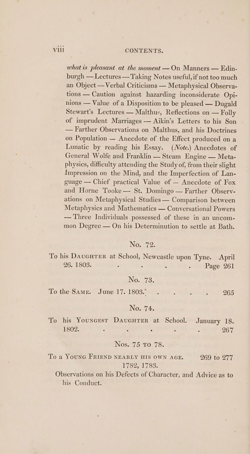 whatis pleasant at the moment —On Manners — Edin- burgh — Lectures — Taking Notes useful, if not too much an Object —Verbal Criticisms — Metaphysical Observa- tions — Caution against hazarding inconsiderate Opi- nions — Value of a Disposition to be pleased — Dugald Stewart’s Lectures — Malthus, Reflections on — Folly of imprudent Marriages — Aikin’s Letters to his Son — Farther Observations on Malthus, and his Doctrines on Population — Anecdote of the Effect produced on a Lunatic by reading his Essay. (2ote.) Anecdotes of General Wolfe and Franklin — Steam Engine — Meta- physics, difficulty attending the Study of, from their slight Impression on the Mind, and the Imperfection of Lan- guage — Chief practical Value of — Anecdote of Fox and Horne Tooke — St. Domingo — Farther Observ- ations on Metaphysical Studies — Comparison between Metaphysics and Mathematics — Conversational Powers — Three Individuals possessed of these in an uncom- mon Degree — On his Determinution to settle at Bath. No. 72. To his DaucHTeER at School, Newcastle upon T yne. April 26. 1803. ‘ 4 : : Page 261 INO... 73. To the Same. June 17.1803... : : . 265 No. 74. To his Youncest DavueurTerR at School. January 18. 1802. : : : ; ; 267 Nos. 75 To 78. To a YounG FRIEND NEARLY HIS OWN AGE. 269 to 277 1782, 1783. Observations on his Defects of Character, and Advice as to his Conduct.