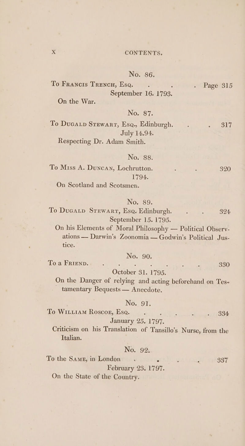 No. 86. To Francis Trencu, Esa. : : 2 Pagé?3ls September 16. 1793. On the War. No. 87. To Ducap Stewart, Esq., Edinburgh. Bly July 14.94. Respecting Dr. Adam Smith. No. 88. To Miss A. Duncan, Lochrutton. : ; 320 1794. On Scotland and Scotsmen. No. 89. To Ducatp Stewart, Esa. Edinburgh. : : 324: September 15. 1795. On his Elements of Moral Philosophy — Political Observ- ations — Darwin’s Zoonomia — Godwin’s Political Jus- tice. No. 90. To a FRIEND. : : : : : : : 330 October 31. 1795. On the Danger of relying and acting beforehand on Tes- - tamentary Bequests — Anecdote. No. 91. To WitxLiAM Roscosg, Esa. : : “ ‘ . 33h January 25. 1797. Criticism on his Translation of Tansillo’s Nurse, from the Italian. No. 92. To the Same, in London : - f : 337 February 23. 1797. On the State of the Country.