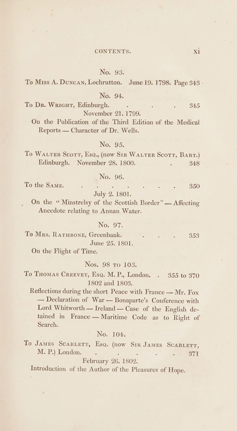 No. 93. To Miss A. Duncan, Lochrutton. June 19. 1798. Page 343 No. 94. To Dr. Wrieut, Edinburgh. : : : 345 November 21. 1799. On the Publication of the Third Edition of tbe Medical Reports — Character of Dr. Wells. No. 95. To Water Scort, Esq., (now Str WALTER Scotr, Bart.) Edinburgh. - November 28. 1800. : 348 _No. 96. To the Same. é : : : 350 July 2. 1801. On the “ Minstrelsy of the Scottish Border” — Affecting Anecdote relating to Annan Water. No. 97. To Mrs. Ratusone, Greenbank. : : 5 353 June 25. 1801. On the Flight of Time. Nos. 98 To 103. To Tuomas Creevey, Esa. M.P., London. . 355 to 370 1802 and 1803. Reflections during the short Peace with France — Mr. Fox — Declaration of War — Bonaparte’s Conference with Lord Whitworth — Ireland — Case of the English de- tained in France — Maritime Code as to Right of Search. | No. 104. To James Scartetr, Esa. (now Sir James Scaruerr, M. P.) London. : : 371 February 26. 1802. Introduction of the Author of the Pleasures of Hope.