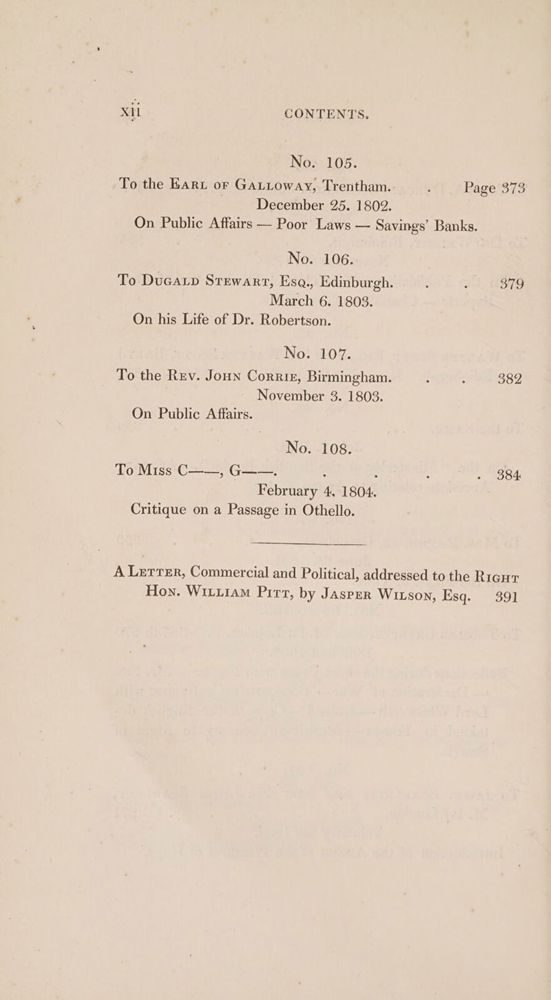 No. 105. To the KARL or GaLtoway, Trentham. “fs Rage'373 December 25. 1802. On Public Affairs — Poor Laws — Savings’ Banks. No. 106. To Ducaxp Stewart, Esa., Edinburgh. , ~ 1 379 March 6. 1803. On his Life of Dr. Robertson. No. 107. To the Rev. Joun Corris, Birmingham. : : 382 November 3. 1803. On Public Affairs. No. 108. To Miss‘C——, G——. , : February 4, 1804. Critique on a Passage in Othello. 384 A Lerrer, Commercial and Political, addressed to the Rigut Hon. Witxiam Pir, by JASPER WILSson, Esq. 391