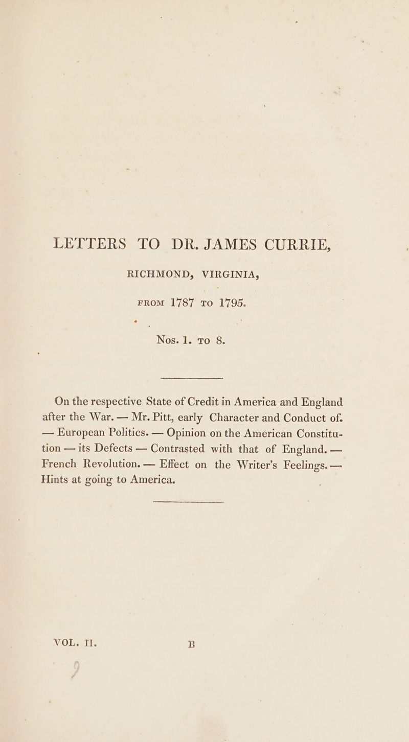 LETTERS TO DR. JAMES CURRIE, RICHMOND, VIRGINIA, FROM 1787 To 1795. 4 Nos. 1. To 8. On the respective State of Credit in America and England after the War. — Mr. Pitt, early Character and Conduct of. — European Politics. — Opinion on the American Constitu- tion — its Defects — Contrasted with that of England. — French Revolution. — Effect on the Writer’s Feelings. — Hints at going to America. VOL. II. b