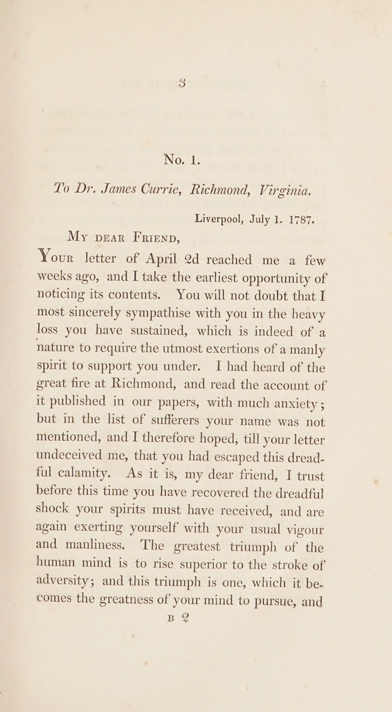 No. 1. Lo Dr. James Currie, Richmond, Virginia. Liverpool, July 1. 1787. My pear Frienp, Your letter of April 2d reached me a few weeks ago, and I take the earliest opportunity of noticing its contents. You will not doubt that I most sincerely sympathise with you in the heavy loss you have sustained, which is indeed of a nature to require the utmost exertions of a manly spirit to support you under. I had heard of the great fire at Richmond, and read the account of it published in our papers, with much anxiety ; but in the list of sufferers your name was not mentioned, and I therefore hoped, till your letter undeceived me, that you had escaped this dread- ful calamity. As it is, my dear friend, I trust before this time you have recovered the dreadful shock your spirits must have received, and are again exerting yourself with your usual vigour and manliness, The greatest triumph of the human mind is to rise superior to the stroke of adversity; and this triumph is one, which it be- comes the greatness of your mind to pursue, and BQ Ah