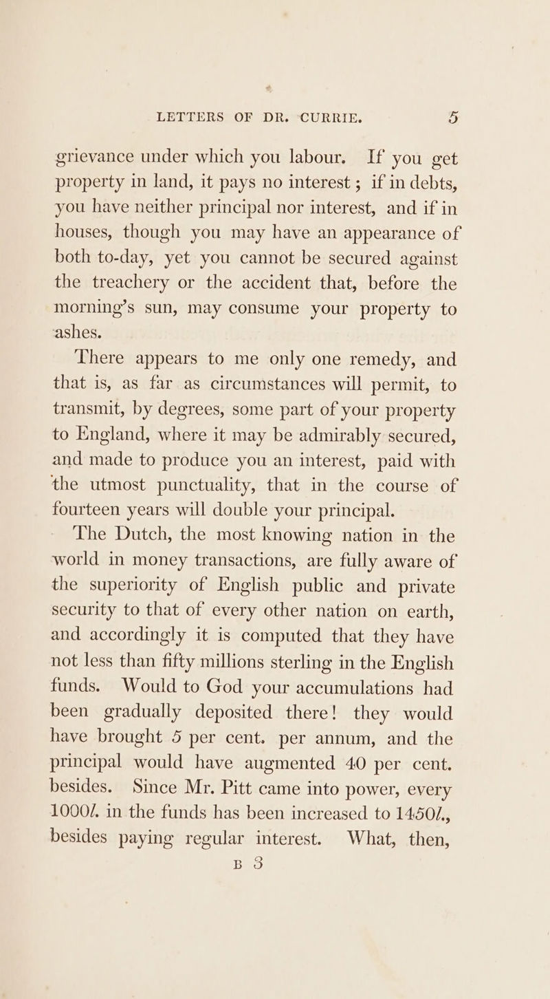 grievance under which you labour. If you get property in land, it pays no interest ; if in debts, you have neither principal nor interest, and if in houses, though you may have an appearance of both to-day, yet you cannot be secured against the treachery or the accident that, before the morning’s sun, may consume your property to ashes. There appears to me only one remedy, and that is, as far as circumstances will permit, to transmit, by degrees, some part of your property to England, where it may be admirably secured, and made to produce you an interest, paid with the utmost punctuality, that in the course of fourteen years will double your principal. The Dutch, the most knowing nation in the world in money transactions, are fully aware of the superiority of English public and private security to that of every other nation on earth, and accordingly it is computed that they have not less than fifty millions sterling in the English funds. Would to God your accumulations had been gradually deposited there! they would have brought 5 per cent. per annum, and the principal would have augmented 40 per cent. besides. Since Mr. Pitt came into power, every 1000/. in the funds has been increased to 14501, besides paying regular interest. What, then, Bao