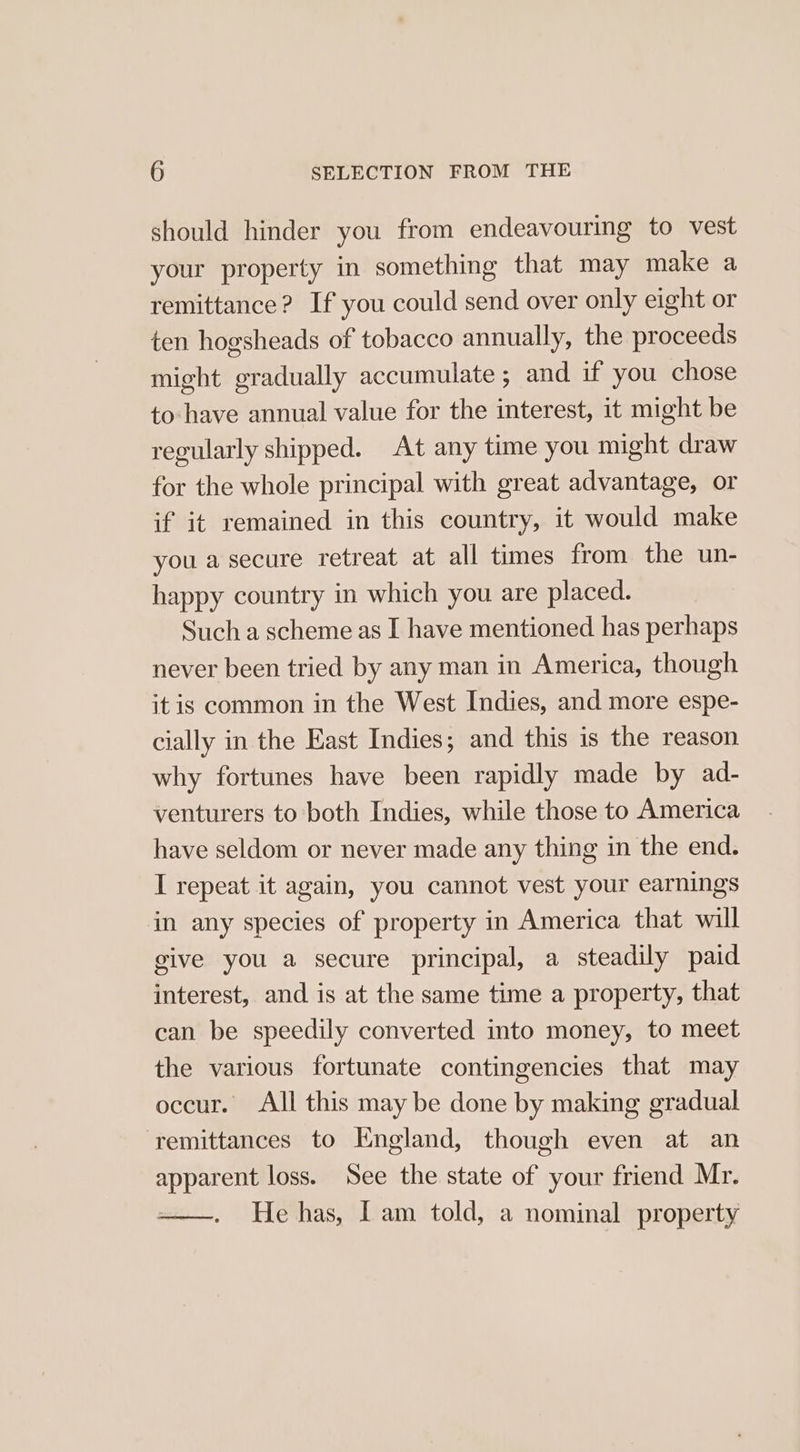 should hinder you from endeavouring to vest your property in something that may make a remittance? If you could send over only eight or ten hogsheads of tobacco annually, the proceeds might gradually accumulate ; and if you chose to- have annual value for the interest, it might be regularly shipped. At any time you might draw for the whole principal with great advantage, or if it remained in this country, it would make you a secure retreat at all times from the un- happy country in which you are placed. Such a scheme as I have mentioned has perhaps never been tried by any man in America, though it is common in the West Indies, and more espe- cially in the East Indies; and this is the reason why fortunes have been rapidly made by ad- venturers to both Indies, while those to America have seldom or never made any thing in the end. I repeat it again, you cannot vest your earnings in any species of property in America that will give you a secure principal, a steadily paid interest, and is at the same time a property, that can be speedily converted into money, to meet the various fortunate contingencies that may occur. All this may be done by making gradual remittances to England, though even at an apparent loss. See the state of your friend Mr. He has, I am told, a nominal property