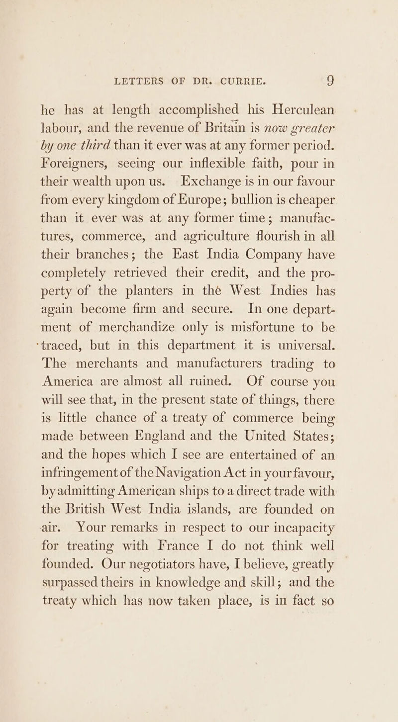 he has at length accomplished his Herculean labour, and the revenue of Britain is now greater by one third than it ever was at any former period. Foreigners, seeing our inflexible faith, pour in their wealth upon us. Exchange is in our favour from every kingdom of Europe; bullion is cheaper than it ever was at any former time; manufac- tures, commerce, and agriculture flourish in all their branches; the Kast India Company have completely retrieved their credit, and the pro- perty of the planters in the West Indies has again become firm and secure. In one depart- ment of merchandize only is misfortune to be ‘traced, but in this department it is universal. The merchants and manufacturers trading to America are almost all ruined. Of course you will see that, in the present state of things, there is little chance of a treaty of commerce being made between England and the United States; and the hopes which I see are entertained of an infringement of the Navigation Act in your favour, by admitting American ships to a direct trade with the British West India islands, are founded on air. Your remarks in respect to our incapacity for treating with France I do not think well founded. Our negotiators have, I believe, greatly surpassed theirs in knowledge and skill; and the treaty which has now taken place, is in fact so