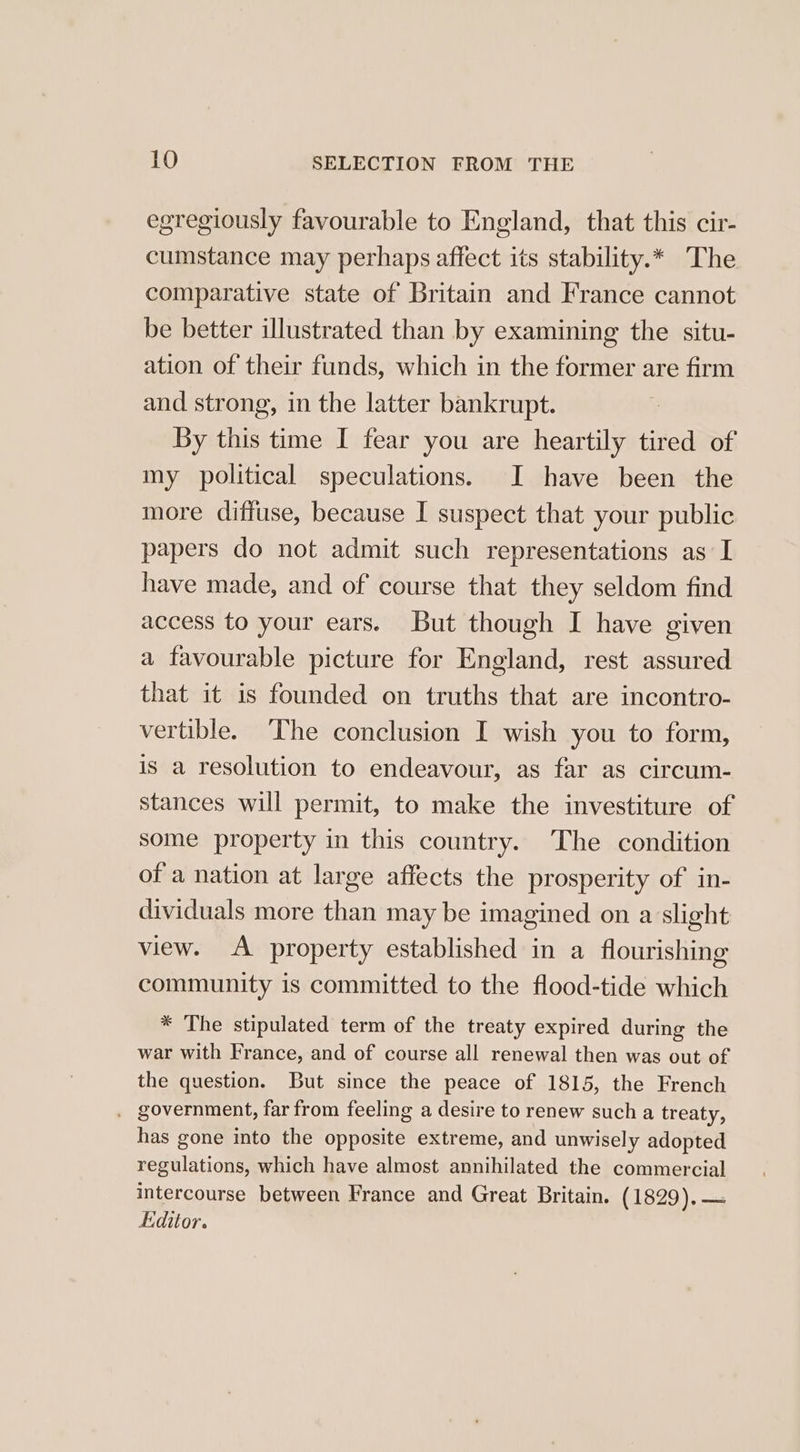 egregiously favourable to England, that this cir- cumstance may perhaps affect its stability.* The comparative state of Britain and France cannot be better illustrated than by examining the situ- ation of their funds, which in the former are firm and strong, in the latter bankrupt. By this time I fear you are heartily tired of my political speculations. I have been the more diffuse, because I suspect that your public papers do not admit such representations as I have made, and of course that they seldom find access to your ears. But though I have given a favourable picture for England, rest assured that it is founded on truths that are incontro- vertible. The conclusion I wish you to form, is a resolution to endeavour, as far as circum- stances will permit, to make the investiture of some property in this country. The condition of a nation at large affects the prosperity of in- dividuals more than may be imagined on a slight view. “A property established in a flourishing community is committed to the flood-tide which * The stipulated term of the treaty expired during the war with France, and of course all renewal then was out of the question. But since the peace of 1815, the French . government, far from feeling a desire to renew such a treaty, has gone into the opposite extreme, and unwisely adopted regulations, which have almost annihilated the commercial intercourse between France and Great Britain. (1829).— fiditor.