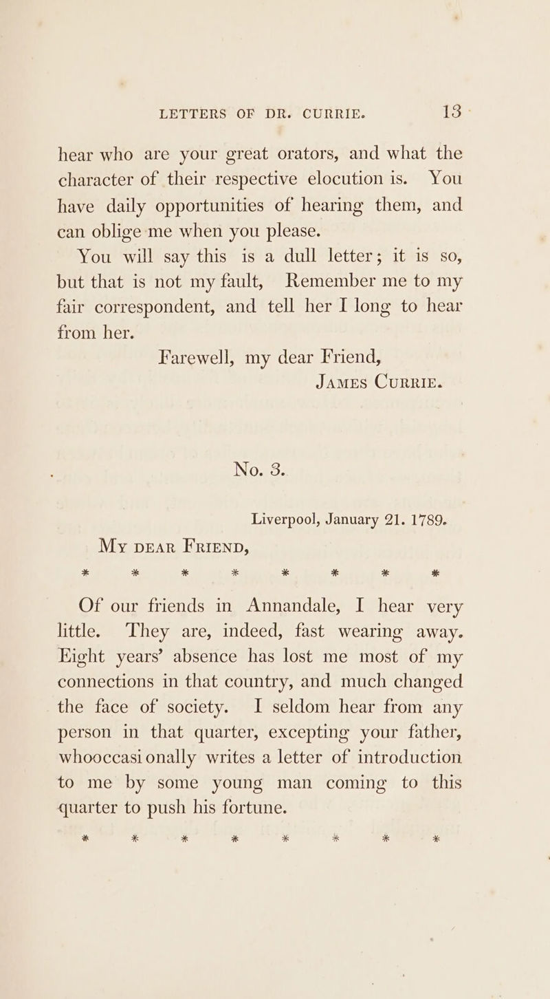 hear who are your great orators, and what the character of their respective elocution is. You have daily opportunities of hearing them, and can oblige me when you please. You will say this is a dull letter; it is so, but that is not my fault, Remember me to my fair correspondent, and tell her I long to hear from her. Farewell, my dear Friend, JAMES CURRIE. No. 3. Liverpool, January 21. 1789. My pear FRrienp, * * * * * * * Ke Of our friends in Annandale, I hear very little. They are, indeed, fast wearing away. Hight years’ absence has lost me most of my connections in that country, and much changed the face of society. I seldom hear from any person in that quarter, excepting your father, whooccasi onally writes a letter of introduction to me by some young man coming to this quarter to push his fortune. * * * * * K * a