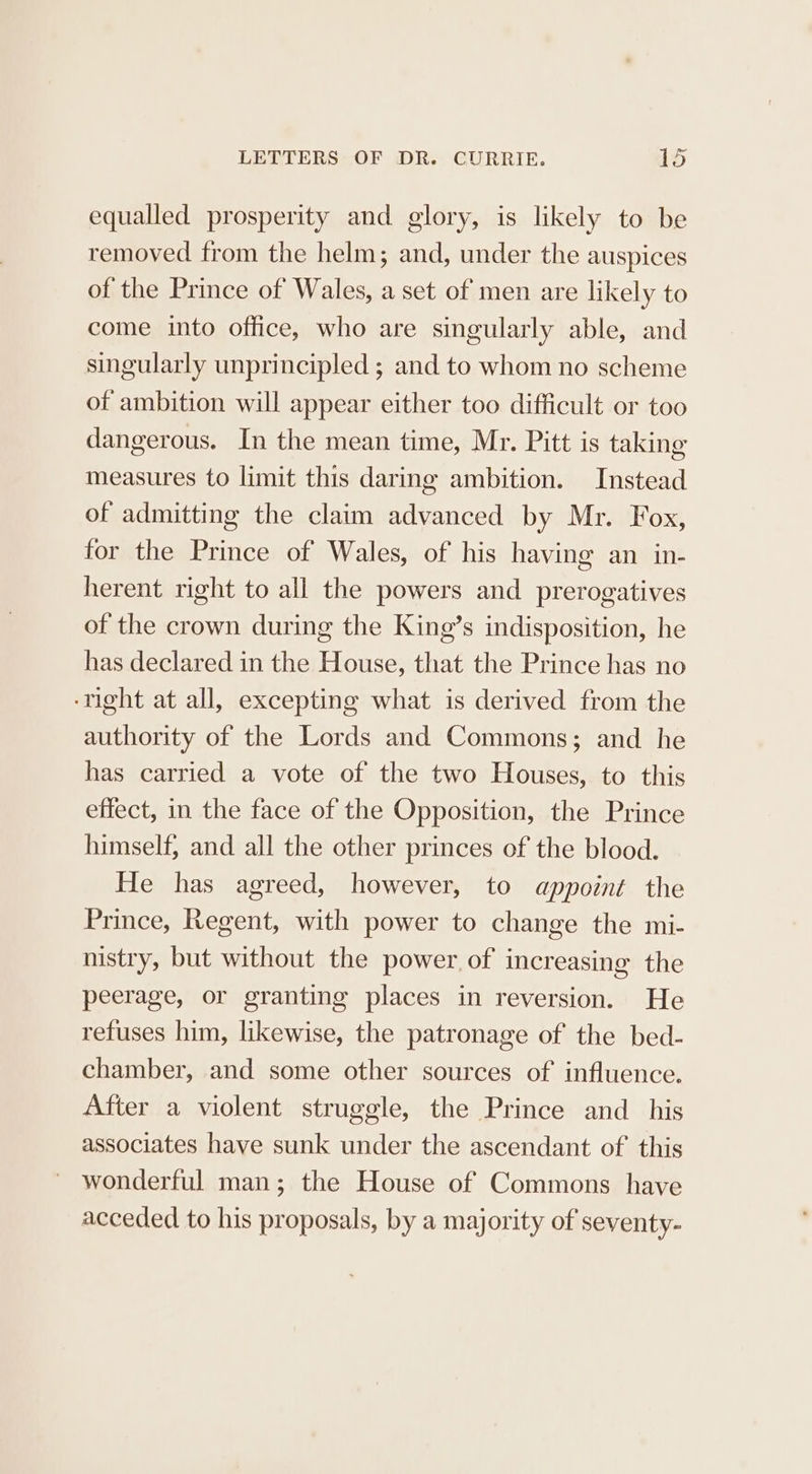 equalled prosperity and glory, is likely to be removed from the helm; and, under the auspices of the Prince of Wales, a set of men are likely to come into office, who are singularly able, and singularly unprincipled ; and to whom no scheme of ambition will appear either too difficult or too dangerous. In the mean time, Mr. Pitt is taking measures to limit this daring ambition. Instead of admitting the claim advanced by Mr. Fox, for the Prince of Wales, of his having an in- herent right to all the powers and prerogatives of the crown during the King’s indisposition, he has declared in the House, that the Prince has no ‘right at all, excepting what is derived from the authority of the Lords and Commons; and he has carried a vote of the two Houses, to this effect, in the face of the Opposition, the Prince himself, and all the other princes of the blood. He has agreed, however, to appoint the Prince, Regent, with power to change the mi- nistry, but without the power. of increasing the peerage, or granting places in reversion. He refuses him, likewise, the patronage of the bed- chamber, and some other sources of influence. After a violent struggle, the Prince and_ his associates have sunk under the ascendant of this wonderful man; the House of Commons have acceded to his proposals, by a majority of seventy-