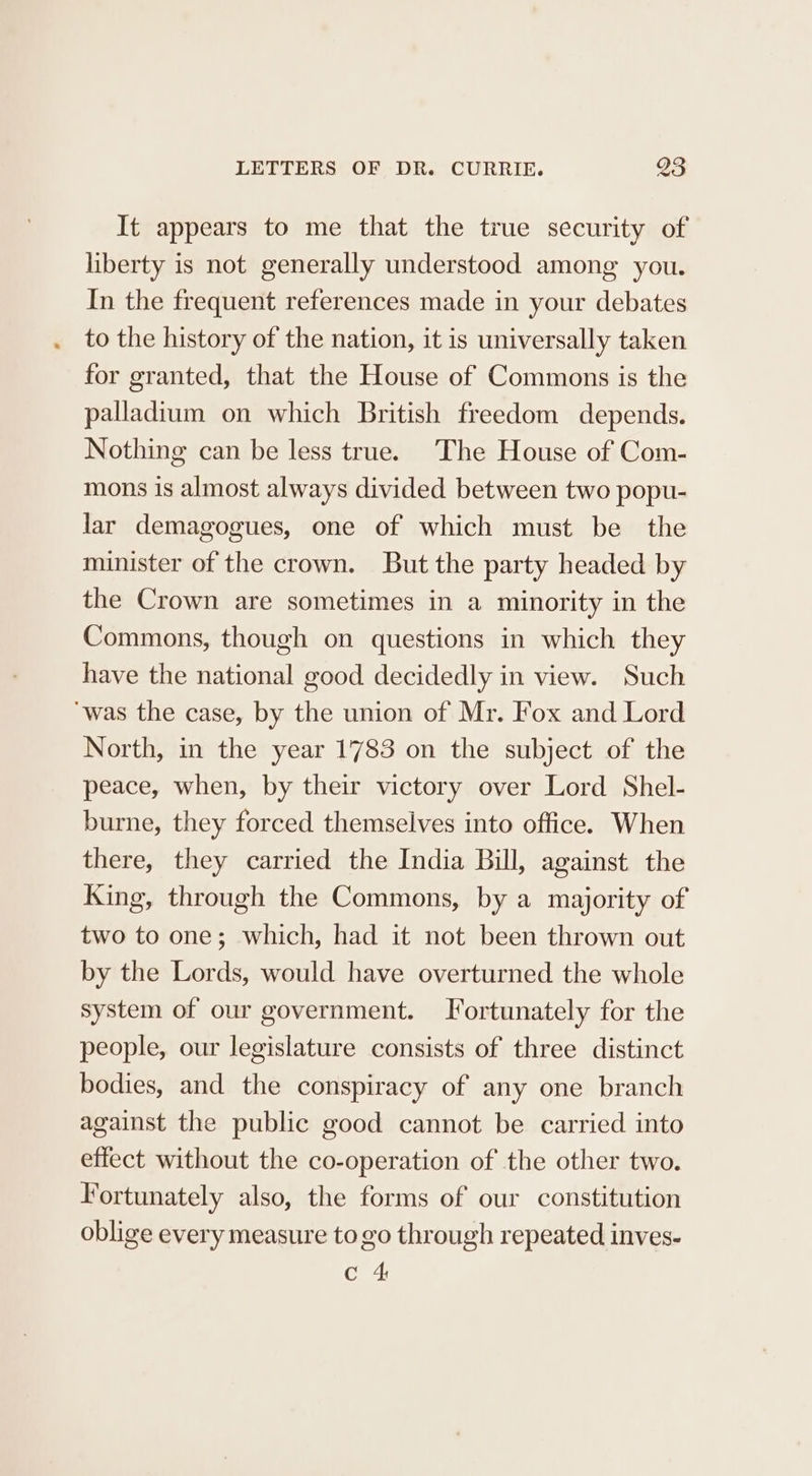 It appears to me that the true security of liberty is not generally understood among you. In the frequent references made in your debates to the history of the nation, it is universally taken for granted, that the House of Commons is the palladium on which British freedom depends. Nothing can be less true. The House of Com- mons is almost always divided between two popu- lar demagogues, one of which must be the minister of the crown. But the party headed by the Crown are sometimes in a minority in the Commons, though on questions in which they have the national good decidedly in view. Such ‘was the case, by the union of Mr. Fox and Lord North, in the year 1783 on the subject of the peace, when, by their victory over Lord Shel- burne, they forced themselves into office. When there, they carried the India Bill, against the King, through the Commons, by a majority of two to one; which, had it not been thrown out by the Lords, would have overturned the whole system of our government. Fortunately for the people, our legislature consists of three distinct bodies, and the conspiracy of any one branch against the public good cannot be carried into effect without the co-operation of the other two. Fortunately also, the forms of our constitution oblige every measure to go through repeated inves- Ce