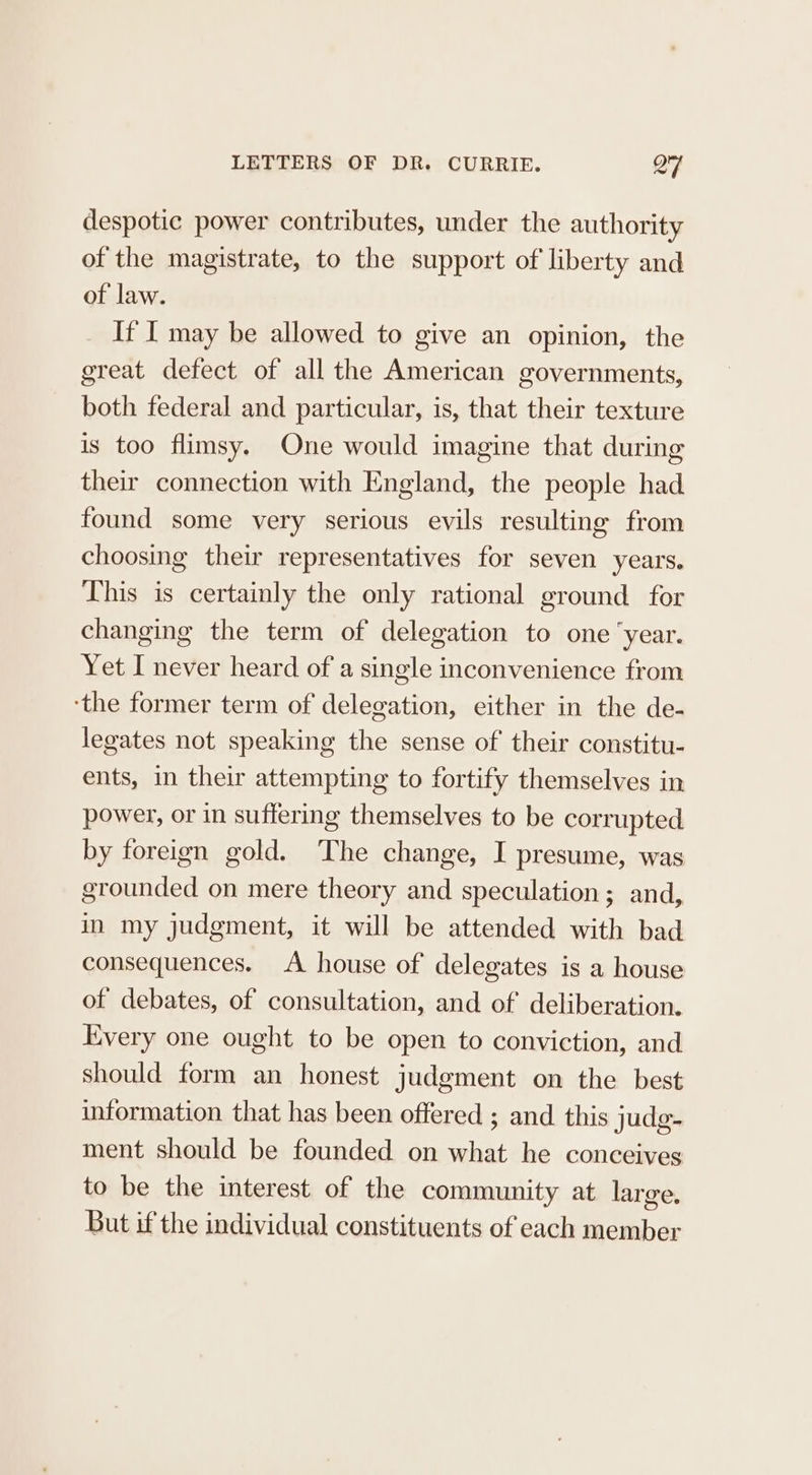 despotic power contributes, under the authority of the magistrate, to the support of liberty and of law. If I may be allowed to give an opinion, the great defect of all the American governments, both federal and particular, is, that their texture is too flimsy. One would imagine that during their connection with England, the people had found some very serious evils resulting from choosing their representatives for seven years. This is certainly the only rational ground for changing the term of delegation to one ‘year. Yet I never heard of a single inconvenience from ‘the former term of delegation, either in the de- legates not speaking the sense of their constitu- ents, in their attempting to fortify themselves in power, or in suffering themselves to be corrupted by foreign gold. The change, I presume, was grounded on mere theory and speculation; and, in my judgment, it will be attended with bad consequences. A house of delegates is a house of debates, of consultation, and of deliberation. Every one ought to be open to conviction, and should form an honest judgment on the best information that has been offered ; and this judg- ment should be founded on what he conceives to be the interest of the community at large. But if the individual constituents of each member