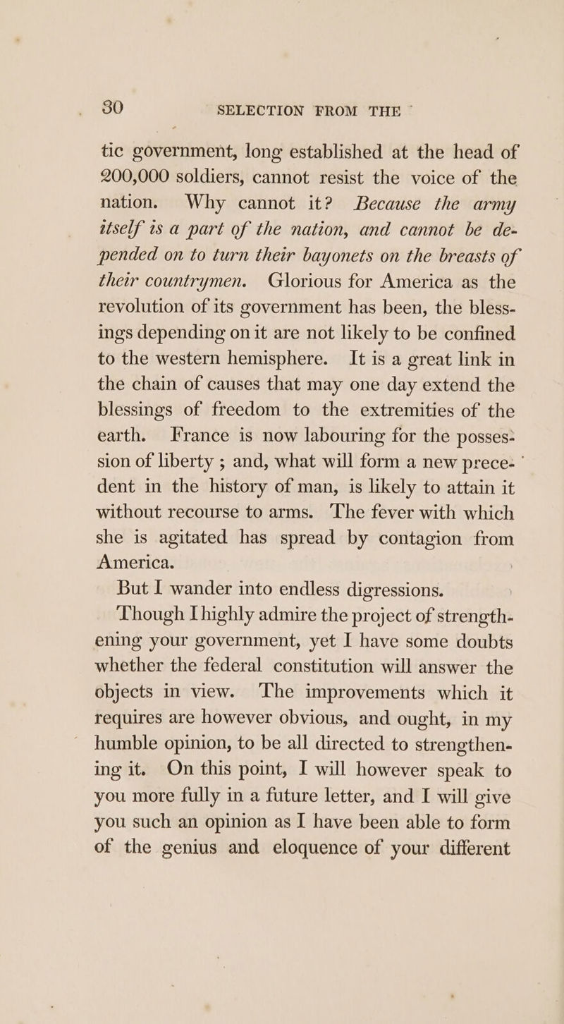 tic government, long established at the head of 200,000 soldiers, cannot resist the voice of the nation. Why cannot it? Because the army itself is a part of the nation, and cannot be de- pended on to turn their bayonets on the breasts of their countrymen. Glorious for America as the revolution of its government has been, the bless- ings depending on it are not likely to be confined to the western hemisphere. It is a great link in the chain of causes that may one day extend the blessings of freedom to the extremities of the earth. France is now labouring for the posses- sion of liberty ; and, what will form a new prece- ° dent in the history of man, is likely to attain it without recourse to arms. The fever with which she is agitated has spread by contagion from America. But I wander into endless digressions. : Though Thighly admire the project of strength- ening your government, yet I have some doubts whether the federal constitution will answer the objects in view. ‘The improvements which it requires are however obvious, and ought, in my humble opinion, to be all directed to strengthen- ing it. On this point, I will however speak to you more fully in a future letter, and I will give you such an opinion as I have been able to form of the genius and eloquence of your different