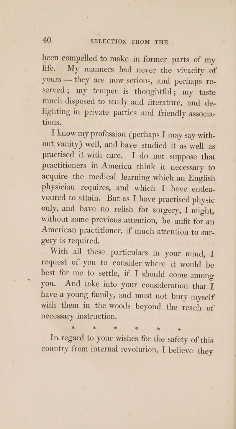 been compelled to make in former parts of my lite. My manners had never the vivacity of yours — they are now serious, and perhaps re- served; my temper is thoughtful; my taste much disposed to study and literature, and. de- lighting in private parties and friendly associa- tions. I know my profession (perhaps I may say with- out vanity) well, and have studied it as well as practised it with care. I do not suppose that practitioners in America think it necessary to acquire the medical learning which an English physician requires, and which I have endea- voured to attain. But as I have practised physic only, and have no relish for surgery, I might, without some previous attention, be unfit for an American practitioner, if much attention to sur- gery is required. Ao With all these particulars in your mind, I request of you to consider where it would be best for me to settle, if I should come among you. And take into your consideration that I have a young family, and must not bury myself with them in the woods beyond the reach of ‘necessary instruction. * * * % ci In. regard to your wishes for the safety of this country from internal revolution, I believe they