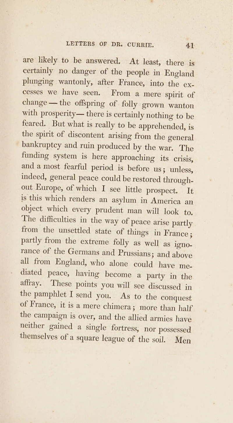 are likely to be answered. At least, there is certainly no danger of the people in England plunging wantonly, after Fiance, into the ex- cesses we have seen. From a mere spirit of change — the offspring of folly grown wanton with prosperity— there is certainly nothing to be feared. But what is really to be apprehended, is the spirit of discontent arising from the general bankruptcy and ruin produced by the war. The funding system is here approaching its crisis, and a most fearful period is before us; unless, indeed, general peace could be restored through- out Europe, of which I see little prospect. It is this which renders an asylum in America an object which every prudent man will look to, The difficulties in the way of peace arise partly from the unsettled state of things in France ; partly from the extreme folly as well as igno- rance of the Germans and Prussians; and above all from England, who alone could have me- diated peace, having become a party in the aftray. These points you will see discussed in the pamphlet I send you. As to the conquest of France, it is a mere chimera; more than half the campaign is over, and the allied armies have neither gained a single fortress, nor possessed themselves ofa square league of the soil. Men