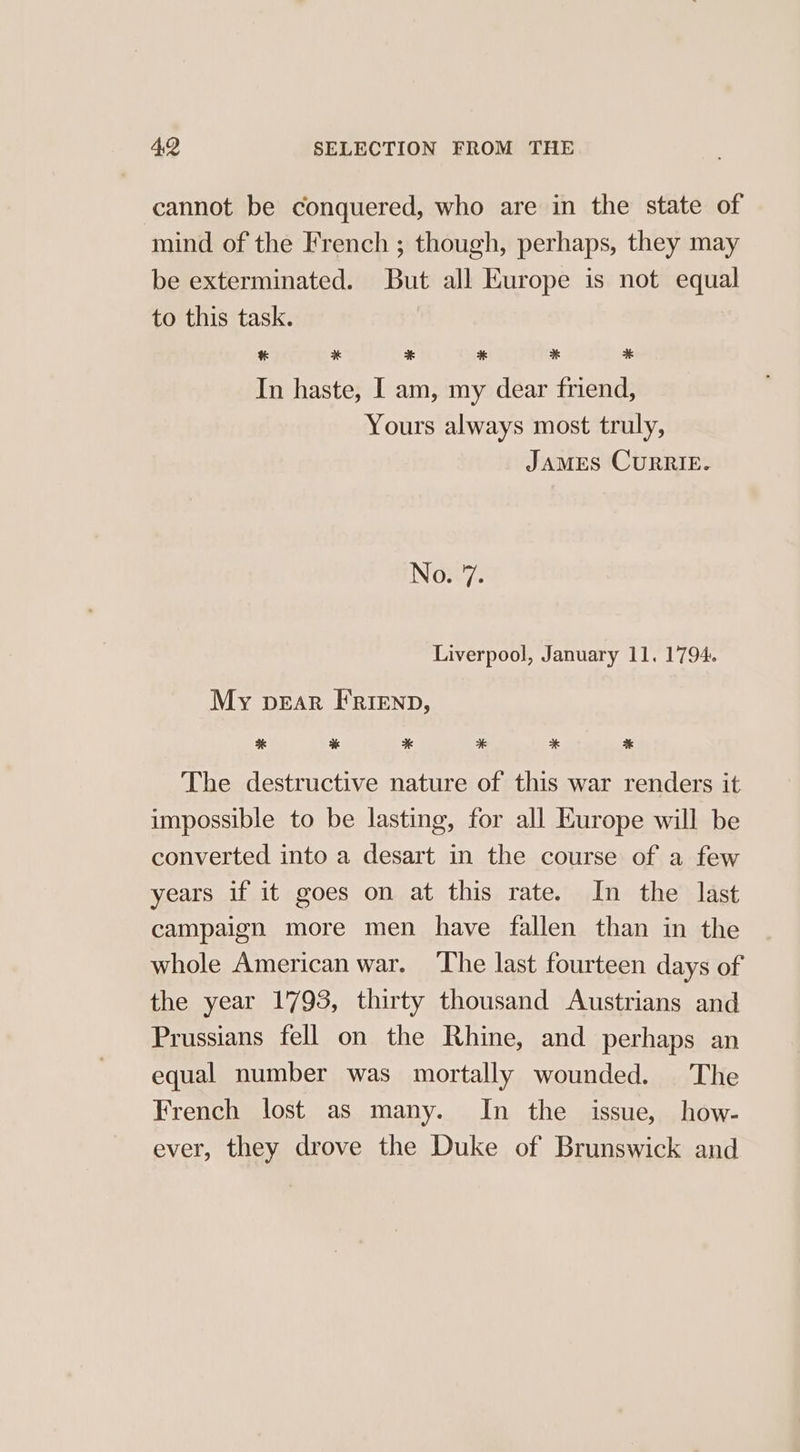 cannot be conquered, who are in the state of mind of the French ; though, perhaps, they may be exterminated. But all Europe is not equal to this task. * * * * * 4 In haste, I am, my dear friend, Yours always most truly, JAMES CURRIE. No. 7. Liverpool, January 11. 1794. My pear FRrienp, * % % * * * The destructive nature of this war renders it impossible to be lasting, for all Europe will be converted into a desart in the course of a few years if it goes on at this rate. In the last campaign more men have fallen than in the whole American war. The last fourteen days of the year 1793, thirty thousand Austrians and Prussians fell on the Rhine, and perhaps an equal number was mortally wounded. The French lost as many. In the issue, how- ever, they drove the Duke of Brunswick and