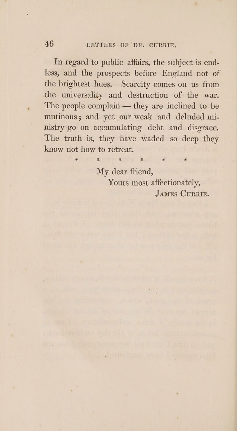 In regard to public affairs, the subject is end- less, and the prospects before England not of the brightest hues. Scarcity comes on us from the universality and destruction of the war. The people complain — they are inclined to be mutinous; and yet our weak and deluded mi- nistry go on accumulating debt and disgrace. The truth is, they have waded so deep they know not how to retreat. * * * * * * My dear friend, Yours most affectionately,