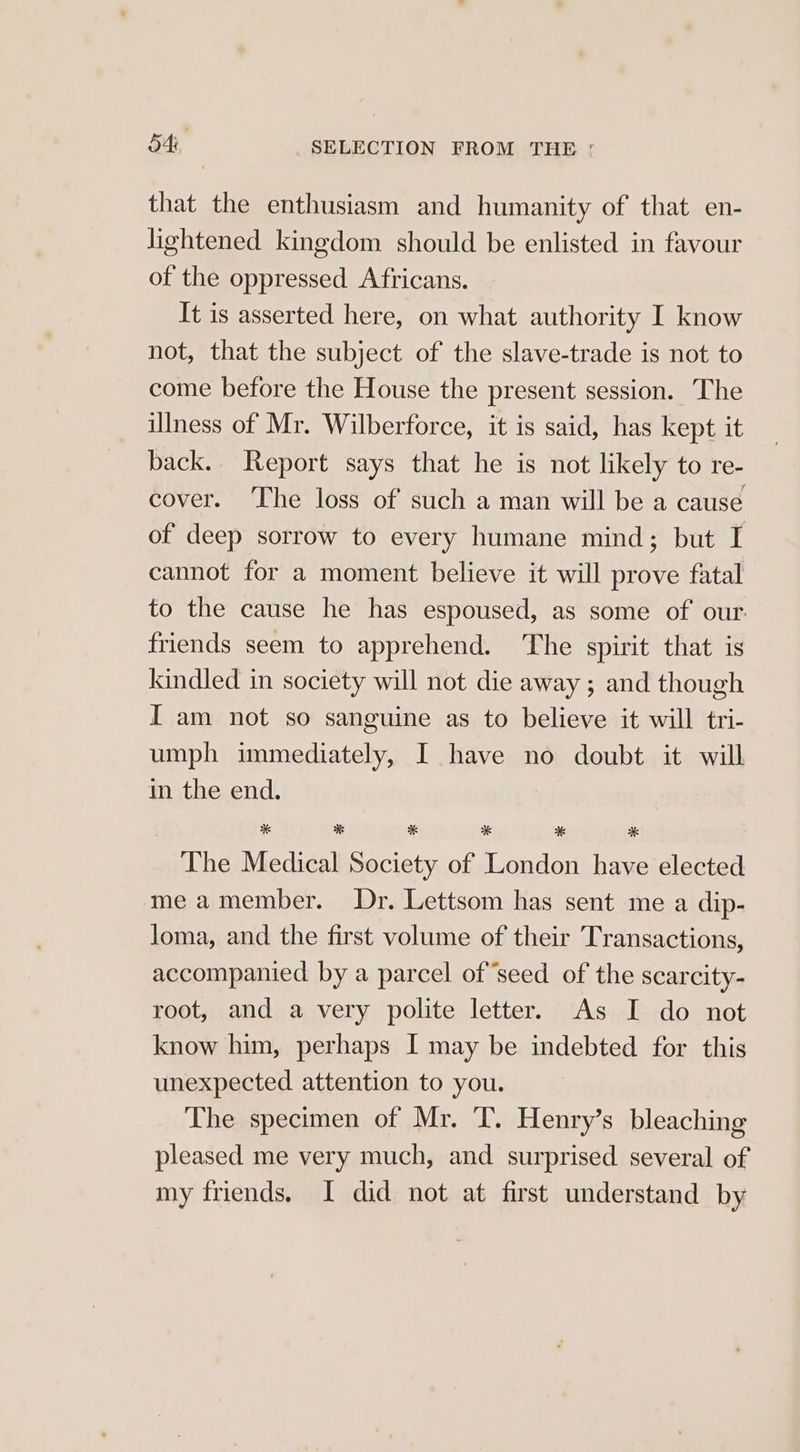 that the enthusiasm and humanity of that en- lightened kingdom should be enlisted in favour of the oppressed Africans. It is asserted here, on what authority I know not, that the subject of the slave-trade is not to come before the House the present session. The illness of Mr. Wilberforce, it is said, has kept it back. Report says that he is not likely to re- cover. ‘The loss of such a man will be a cause of deep sorrow to every humane mind; but I cannot for a moment believe it will prove fatal to the cause he has espoused, as some of our. friends seem to apprehend. ‘The spirit that is kindled in society will not die away; and though I am not so sanguine as to believe it will tri- umph immediately, I have no doubt it will in the end. * 38 * * * * The Medical Society of London have elected me amember. Dr. Lettsom has sent me a dip- loma, and the first volume of their Transactions, accompanied by a parcel of ‘seed of the scarcity- root, and a very polite letter. As I do not know him, perhaps I may be indebted for this unexpected attention to you. The specimen of Mr. ‘T. Henry’s bleaching pleased me very much, and surprised several of my friends. I did not at first understand by