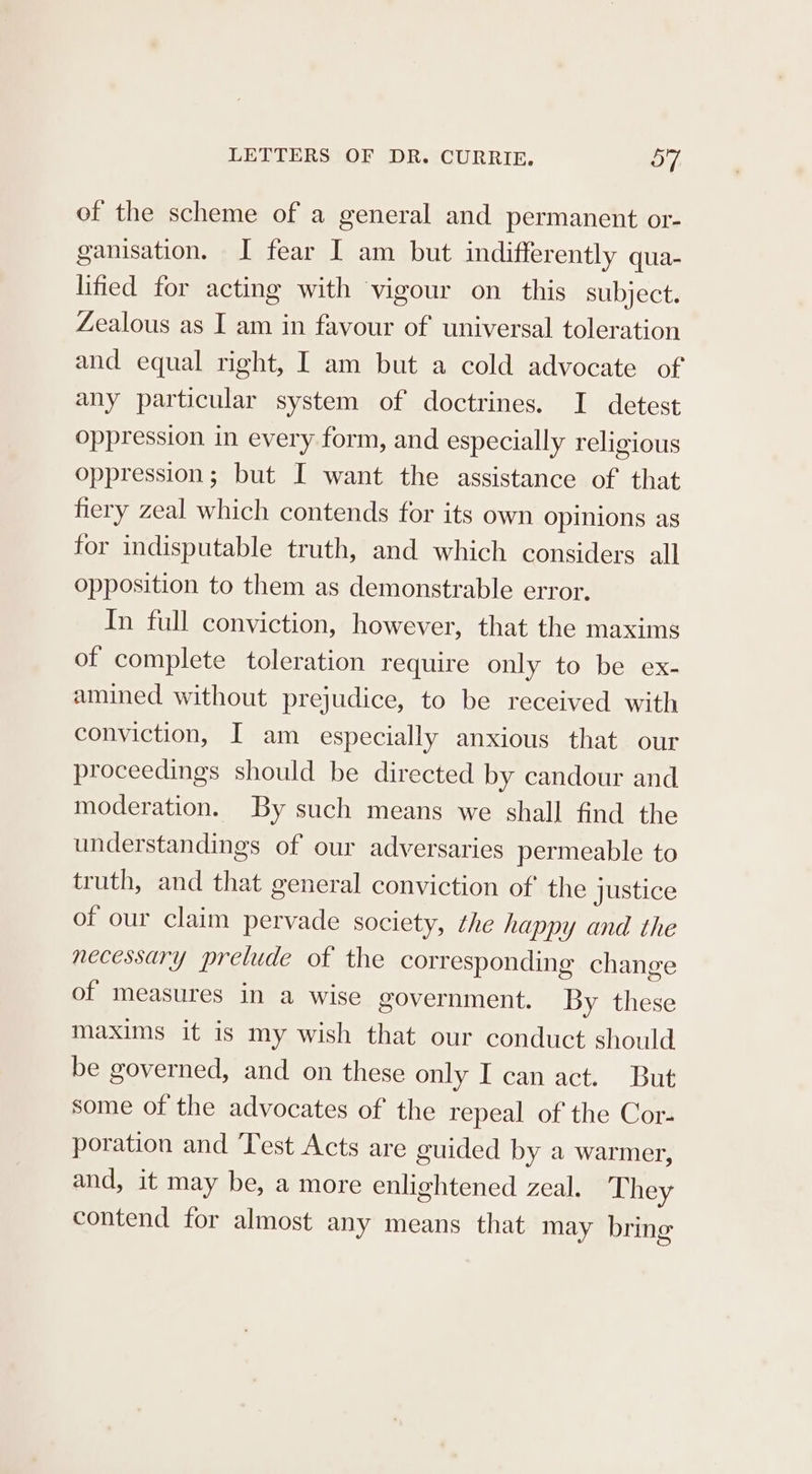 of the scheme of a general and permanent or- ganisation. I fear I am but indifferently qua- lified for acting with vigour on this subject. Zealous as I am in favour of universal toleration and equal right, I am but a cold advocate of any particular system of doctrines. I detest oppression in every form, and especially religious oppression; but I want the assistance of that hery zeal which contends for its own opinions as for indisputable truth, and which considers all opposition to them as demonstrable error. In full conviction, however, that the maxims of complete toleration require only to be ex- amined without prejudice, to be received with conviction, I am especially anxious that our proceedings should be directed by candour and moderation. By such means we shall find the understandings of our adversaries permeable to truth, and that general conviction of’ the justice of our claim pervade society, the happy and the necessary prelude of the corresponding change of measures in a wise government. By these maxims it is my wish that our conduct should be governed, and on these only I can act. But some of the advocates of the repeal of the Cor- poration and ‘Test Acts are guided by a warmer, and, it may be, a more enlightened Zeal. They contend for almost any means that may bring