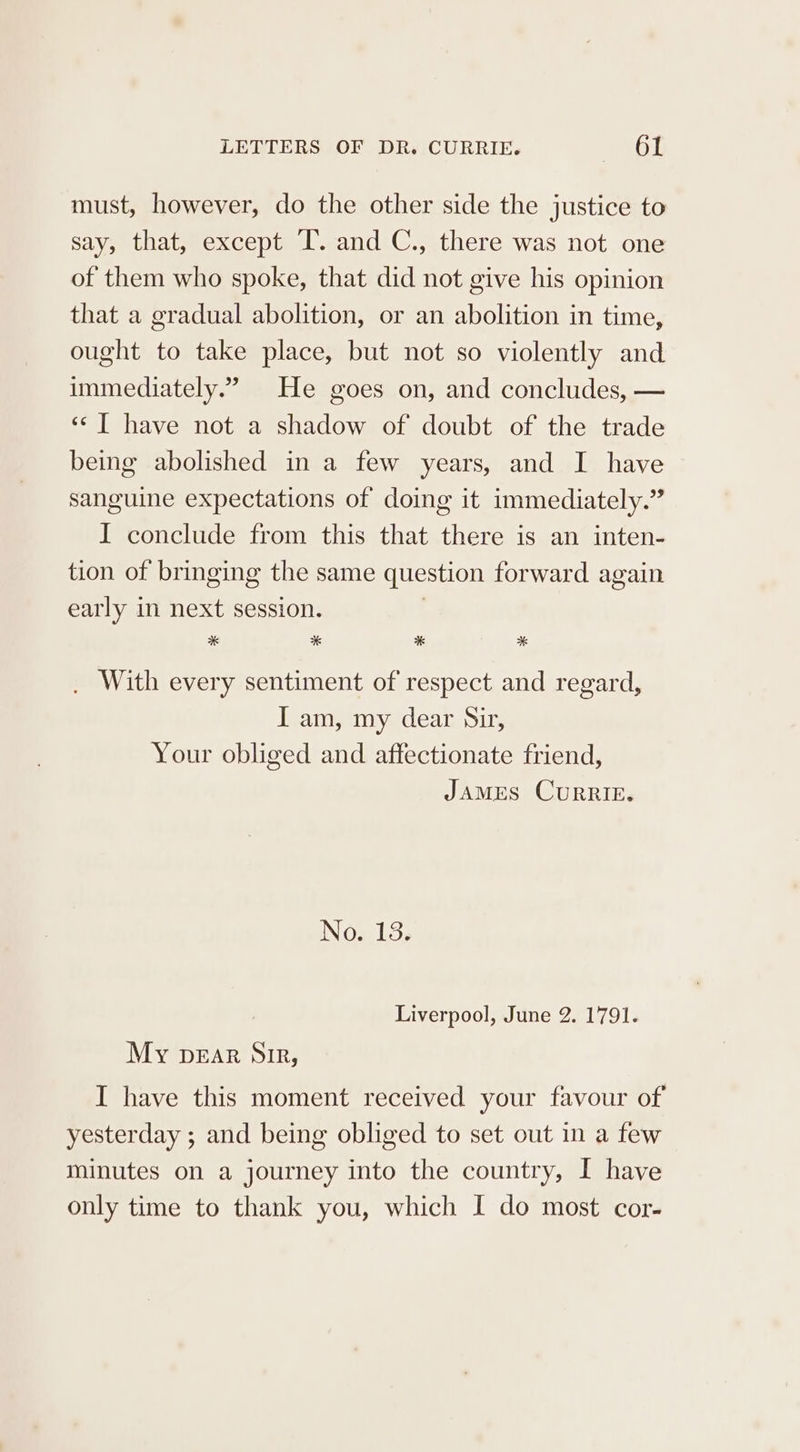 must, however, do the other side the justice to say, that, except IT. and C., there was not one of them who spoke, that did not give his opinion that a gradual abolition, or an abolition in time, ought to take place, but not so violently and immediately.” He goes on, and concludes, — “‘T have not a shadow of doubt of the trade being abolished in a few years, and I have sanguine expectations of doing it immediately.” I conclude from this that there is an inten- tion of bringing the same question forward again early in next session. | * * * * _ With every sentiment of respect and regard, I am, my dear Sir, Your obliged and affectionate friend, JAMES CURRIE. ING LS. Liverpool, June 2. 1791. My pear Sir, I have this moment received your favour of yesterday ; and being obliged to set out in a few minutes on a journey into the country, I have only time to thank you, which I do most cor-