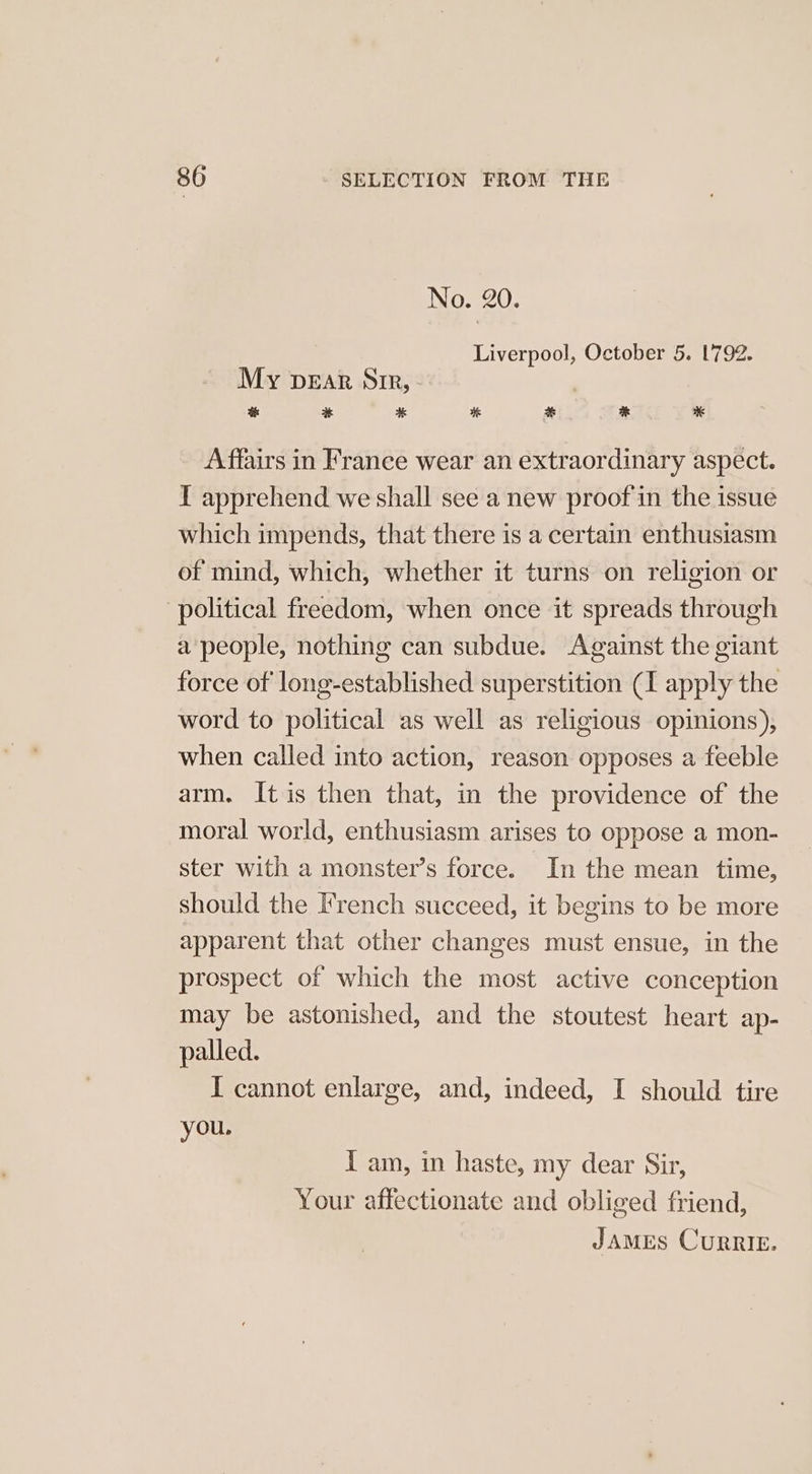 No. 20. | Liverpool, October 5. 1792. My pear Sir, - at #6 i &amp; * K Affairs in France wear an extraordinary aspect. T apprehend we shall see a new proof in the issue which impends, that there is a certain enthusiasm of mind, which, whether it turns on religion or political freedom, when once it spreads through a people, nothing can subdue. Against the giant force of long-established superstition (I apply the word to political as well as religious opinions), when called into action, reason opposes a feeble arm. It is then that, in the providence of the moral world, enthusiasm arises to oppose a mon- ster with a monster’s force. In the mean time, should the French succeed, it begins to be more apparent that other changes must ensue, in the prospect of which the most active conception may be astonished, and the stoutest heart ap- palled. I cannot enlarge, and, indeed, I should tire you. I am, in haste, my dear Sir, Your affectionate and obliged friend,