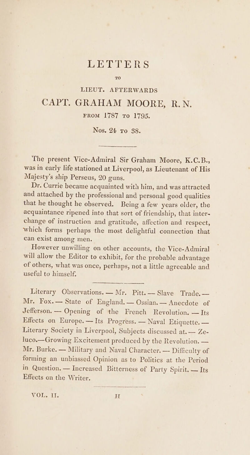 LETTERS TO LIEUT. AFTERWARDS CAPT. GRAHAM MOORE, R.N. FROM 1787 To 1795. Nos. 24 Tro 38. The present Vice-Admiral Sir Graham Moore, K.C.B., was In early life stationed at Liverpool, as Lieutenant of His Majesty’s ship Perseus, 20 guns. Dr. Currie became acquainted with him, and was attracted and attached by the professional and personal good qualities that he thought he observed. Being a few years older, the acquaintance ripened into that sort of friendship, that inter- change of instruction and gratitude, affection and respect, which forms perhaps the most delightful connection that can exist among men. However unwilling on other accounts, the Vice-Admiral will allow the Editor to exhibit, for the probable advantage of others, what was once, perhaps, not a little agreeable and useful to himself. Literary Observations. — Mr. Pitt. — Slave Trade.— Mr. Fox.— State of England. — Ossian. — Aneedote of Jefferson. — Opening of the French Revolution. — Its Effects on Europe. — Its Progress. — Naval Etiquette. — Literary Society in Liverpool, Subjects discussed at. — Ze- luco.—Growing Excitement preduced by the Revolution. — Mr. Burke. — Military and Naval Character. — Difficulty of forming an unbiassed Opinion as to Politics at the Period in Question. — Increased Bitterness of Party Spirit. — Its Effects on the Writer. Vader lhe H