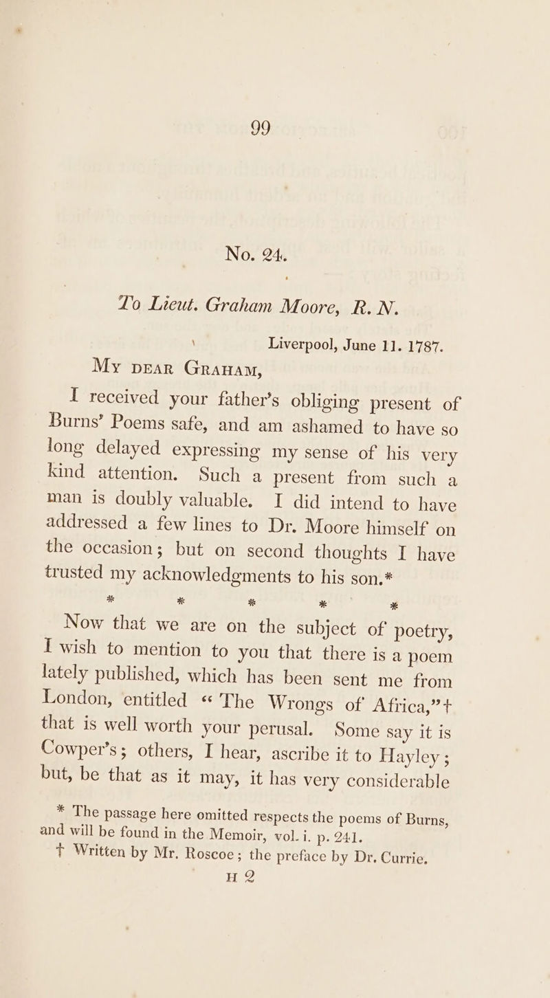 No. 24. Lo Lieut. Graham Moore, R. N. \ Liverpool, June 1]. 1787. My pear Granam, I received your father’s obliging present of Burns’ Poems safe, and am ashamed to have so long delayed expressing my sense of his very kind attention. Such a present from such a man is doubly valuable. I did intend to have addressed a few lines to Dr. Moore himself on the occasion; but on second thoughts I have trusted my acknowledgments to his son.* i # # % * Now that we are on the subject of poetry, I wish to mention to you that there is a poem lately published, which has been sent me from London, entitled « The Wrongs of’ Africa,”t that is well worth your perusal. Some say it is Cowper’s; others, I hear, ascribe it to Hayley ; but, be that as it may, it has very considerable * The passage here omitted respects the poems of Burns, and will be found in the Memoir, vol. i. p. 241. + Written by Mr. Roscoe; the preface by Dr. Currie, HQ