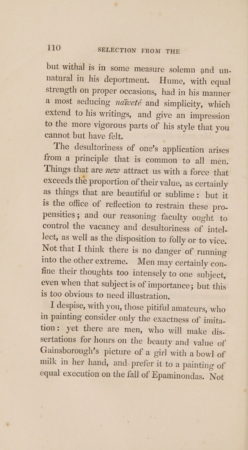 but withal is in some measure solemn and un- natural in his deportment. Hume, with equal strength on proper occasions, had in his manner a most seducing naiveté and simplicity, which extend to his writings, and give an impression to the more vigorous parts of his style that you cannot but have felt. | The desultoriness of one’s application arises from a principle that is common to all men. Things that are new attract us with a force that exceeds the proportion of their value, as certainly as things that are beautiful or sublime: but it is the office of reflection to restrain these pro- pensities ; and our reasoning faculty ought to control the vacancy and desultoriness of intel. lect, as well as the disposition to folly or to vice. Not that I think there is no danger of running into the other extreme. Men may certainly con- fine their thoughts too intensely to one subject, even when that subject is of importance; but this is too obvious to need illustration. I despise, with you, those pitiful amateurs, who in painting consider only the exactness of imita- tion: yet there are men, who will make dis. sertations for hours on the beauty and value of Gainsborough’s picture of a girl with a bowl of milk in her hand, and. prefer it to a painting of equal execution on the fall of Epaminondas. Not