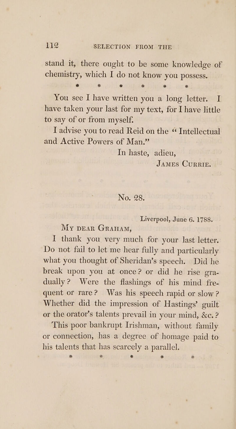 stand it, there ought to be some knowledge of chemistry, which I do not know you possess. ¥ * % af * % You see I have written you a long letter. I have taken your last for my text, for I have little to say of or from myself. I advise you to read Reid on the “ Intellectual and Active Powers of Man.” In haste, adieu, JAMES CurRIE. No. 28. Liverpool, June 6. 1788. My pear Granam, I thank you very much for your last letter. Do not fail to let me hear fully and particularly what you thought of Sheridan’s speech. Did he break upen you at once? or did he rise gra- dually ? Were the flashings of his mind fre- quent or rare? Was his speech rapid or slow? Whether did the impression of Hastings’ guilt or the orator’s talents prevail in your mind, &amp;c. ? This poor bankrupt Irishman, without family or connection, has a degree of homage paid to his talents that has scarcely a parallel. a * * % *