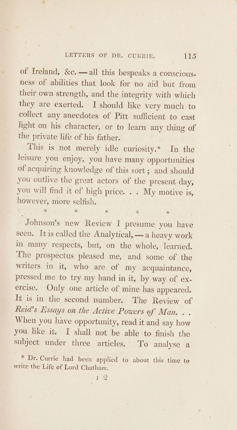 of Ireland, &amp;c.—all this bespeaks a conscious- ness of abilities that look for no aid but from their own strength, and the integrity with which they are exerted. I should like very much to collect any anecdotes of Pitt sufficient to cast light on his character, or to learn any thing of the private life of his father. This is not merely idle curlosity.* In the leisure you enjoy, you have many opportunities of acquiring knowledge of this sort ; and should you outlive the great actors of the present day, you will find it of high price. . . My motive is, however, more selfish. Johnson’s new Review I presume you have seen. Itis called the Analytical, —a heavy work in many respects, but, on the whole, learned. The prospectus pleased me, and some of. the writers in it, who are of my acquaintance, pressed me to try my hand in it, by way of ex- ercise. Only one article of mine has appeared. It is in the second number. The Review of Reid’s Essays on the Active Powers of Man... When you have opportunity, read it and say how you like it. I shall not be able to finish the subject under three articles. To analyse a * Dr. Currie had been applied to about this time te write the Life of Lord Chatham. 12