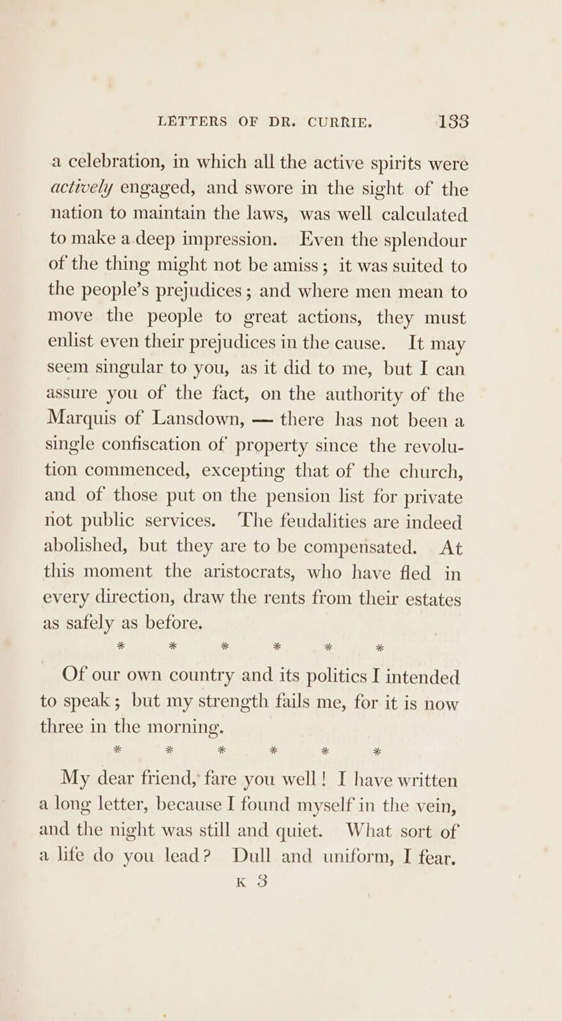 a celebration, in which all the active spirits were actively engaged, and swore in the sight of the nation to maintain the laws, was well calculated to make a.deep impression. Even the splendour of the thing might not be amiss; it was suited to the people’s prejudices ; and where men mean to move the people to great actions, they must enlist even their prejudices in the cause. It may seem singular to you, as it did to me, but I can assure you of the fact, on the authority of the Marquis of Lansdown, — there has not been a single confiscation of property since the revolu- tion commenced, excepting that of the church, and of those put on the pension list for private not public services. The feudalities are indeed abolished, but they are to be compensated. At this moment the aristocrats, who have fled in every direction, draw the rents from their estates as safely as before. * * * * * * Of our own country and its politics I intended to speak ; but my strength fails me, for it is now three in the morning. * * * * * * My dear friend, fare you well! I have written a long letter, because I found myself in the vein, and the night was still and quiet. What sort of a life do you lead? Dull and uniform, I fear. K 3