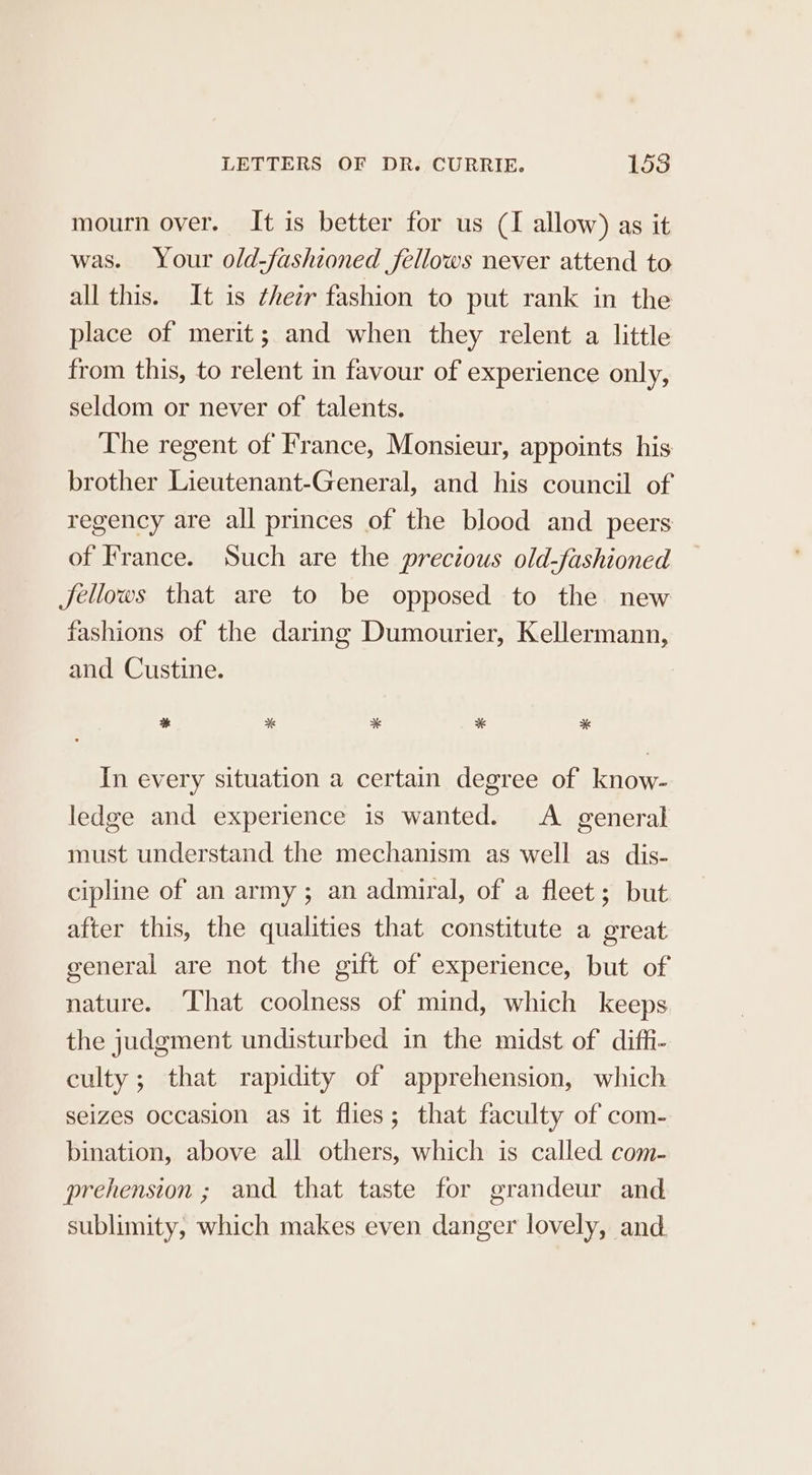 mourn over. It is better for us (I allow) as it was. Your old-fashioned fellows never attend to all this. It is ¢heir fashion to put rank in the place of merit; and when they relent a little from this, to relent in favour of experience only, seldom or never of talents. The regent of France, Monsieur, appoints his brother Lieutenant-General, and his council of regency are all princes of the blood and peers of France. Such are the precious old-fashioned Jéellows that are to be opposed to the new fashions of the daring Dumourier, Kellermann, and Custine. * * * * * In every situation a certain degree of know- ledge and experience is wanted. A general must understand the mechanism as well as dis- cipline of an army ; an admiral, of a fleet; but after this, the qualities that constitute a great general are not the gift of experience, but of nature. ‘That coolness of mind, which keeps the judgment undisturbed in the midst of diffi- culty; that rapidity of apprehension, which seizes occasion as it flies; that faculty of com- bination, above all others, which is called com- prehension ; and that taste for grandeur and sublimity, which makes even danger lovely, and