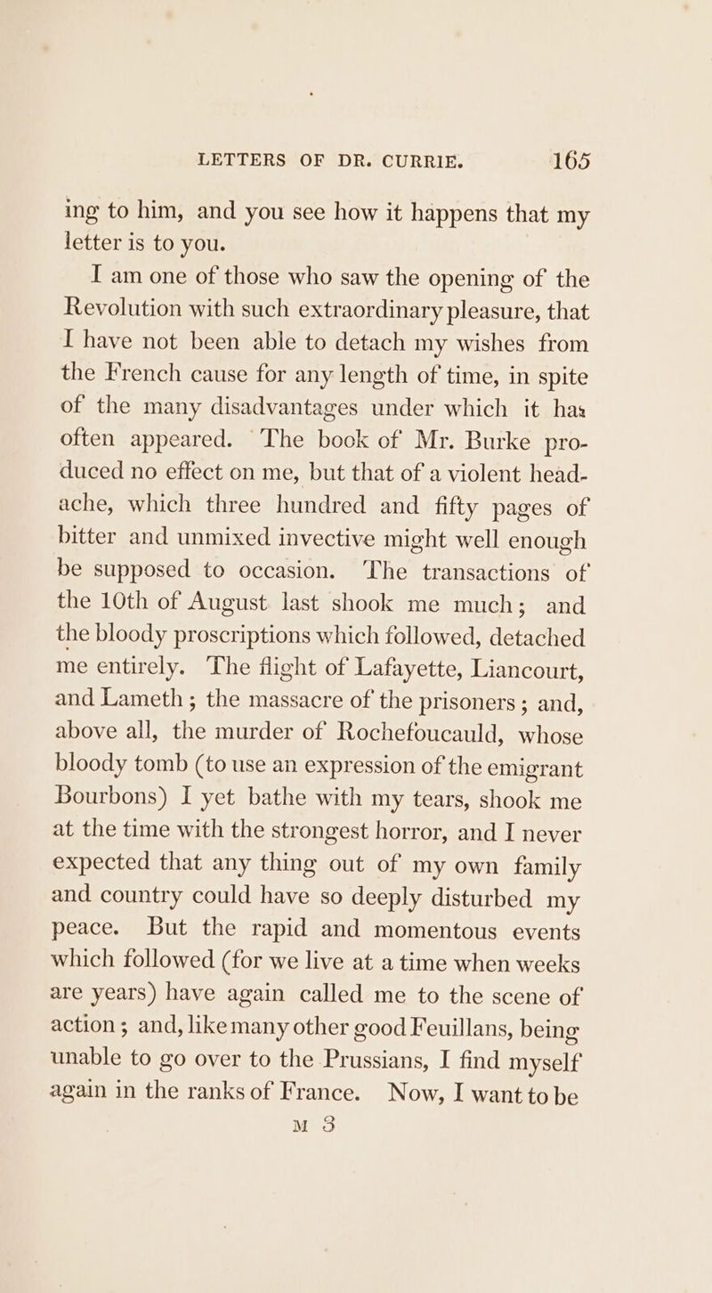 ing to him, and you see how it happens that my letter is to you. I am one of those who saw the opening of the Revolution with such extraordinary pleasure, that I have not been able to detach my wishes from the French cause for any length of time, in spite of the many disadvantages under which it has often appeared. The book of Mr. Burke pro- duced no effect on me, but that of a violent head- ache, which three hundred and fifty pages of bitter and unmixed invective might well enough be supposed to occasion. The transactions of the 10th of August last shook me much; and the bloody proscriptions which followed, detached me entirely. The fight of Lafayette, Liancourt, and Lameth ; the massacre of the prisoners ; and, above all, the murder of Rochefoucauld, whose bloody tomb (to use an expression of the emigrant Bourbons) I yet bathe with my tears, shook me at the time with the strongest horror, and I never expected that any thing out of my own family and country could have so deeply disturbed my peace. But the rapid and momentous events which followed (for we live at a time when weeks are years) have again called me to the scene of action; and, likemany other good Feuillans, being unable to go over to the Prussians, I find myself again in the ranks of France. Now, I want to be M 3