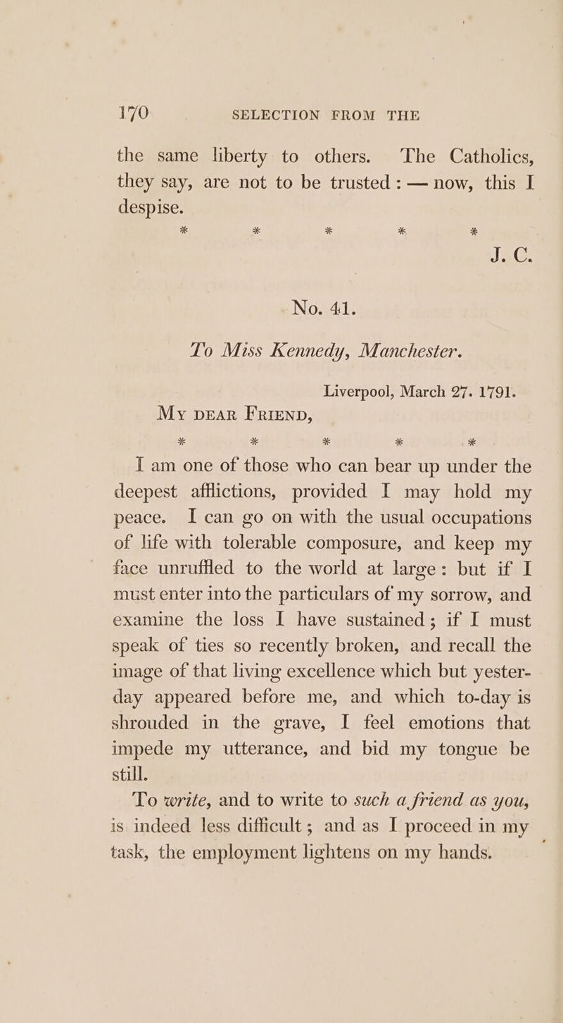 the same liberty to others. The Catholics, they say, are not to be trusted : — now, this I despise. * * * * * IAC. No. 41. To Miss Kennedy, Manchester. Liverpool, March 27. 1791. My pear Frienp, * aK * * * I am one of those who can bear up under the deepest afflictions, provided I may hold my peace. I can go on with the usual occupations of life with tolerable composure, and keep my face unruffled to the world at large: but if I must enter into the particulars of my sorrow, and examine the loss I have sustained; if I must speak of ties so recently broken, and recall the image of that living excellence which but yester- day appeared before me, and which to-day is shrouded in the grave, I feel emotions that impede my utterance, and bid my tongue be still. To write, and to write to such a friend as you, is indeed less difficult; and as I proceed in my task, the employment lightens on my hands.