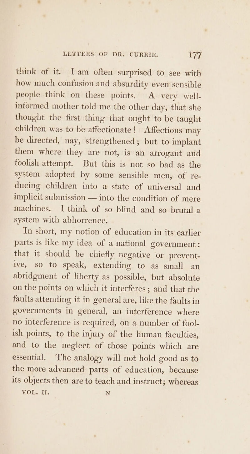 think of it. Iam often surprised to see with how much confusion and absurdity even sensible people think on these points. A very well- informed mother told me the other day, that she thought the first thing that ought to be taught children was to be affectionate! Affections may be directed, nay, strengthened; but to implant them where they are not, is an arrogant and foolish attempt. But this is not so bad as the System adopted by some sensible men, of re- ducing children into a state of universal and implicit submission — into the condition of mere machines. I think of so blind and so brutal a system with abhorrence. In short, my notion of education in its earlier parts is like my idea of a national government: that it should be chiefly negative or prevent- ive, so to speak, extending to as small an abridgment of liberty as possible, but absolute on the points on which it interferes; and that the faults attending it in general are, like the faults in governments in general, an interference where no interference is required, on a number of fool- ish points, to the injury of the human faculties, and to the neglect of those points which are essential. The analogy will not hold good as to the more advanced parts of education, because its objects then are to teach and instruct; whereas VOU. If. N