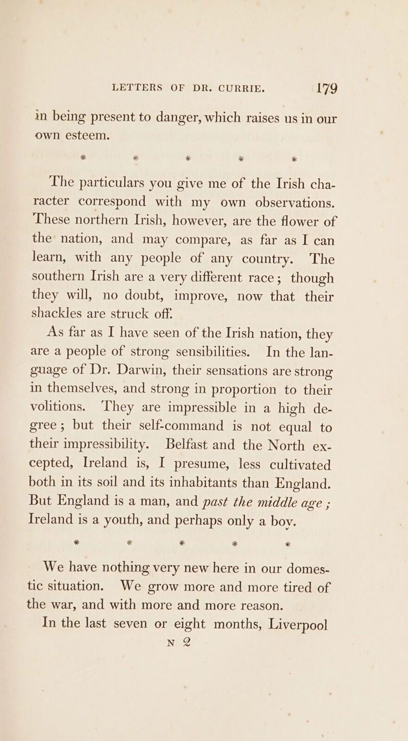 in being present to danger, which raises us in our own esteem. 3K * * * *% The particulars you give me of the Irish cha- racter correspond with my own observations. These northern Irish, however, are the flower of the nation, and may compare, as far as I can learn, with any people of any country. The southern Irish are a very different race; though they will, no doubt, improve, now that their shackles are struck off. As far as I have seen of the Irish nation, they are a people of strong sensibilities. In the lan- guage of Dr. Darwin, their sensations are strong in themselves, and strong in proportion to their volitions. ‘“Lhey are impressible in a high de- gree; but their self-command is not equal to their impressibility. Belfast and the North ex- cepted, Ireland is, I presume, less cultivated both in its soil and its inhabitants than England. But England is a man, and past the middle age ; Ireland is a youth, and perhaps only a boy. * * * * * We have nothing very new here in our domes- tic situation. We grow more and more tired of the war, and with more and more reason. In the last seven or eight months, Liverpool N 2