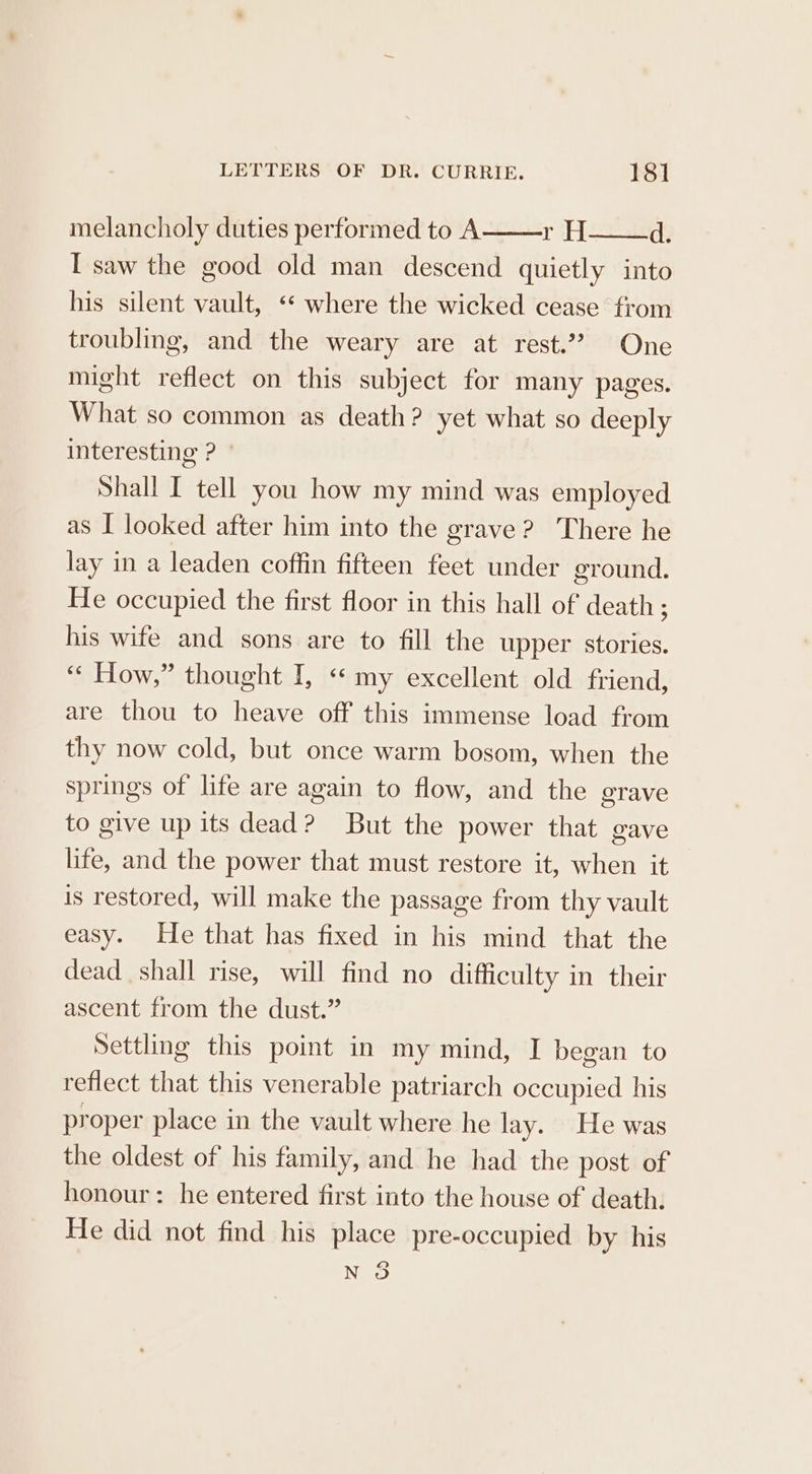 melancholy duties performed to A rH d. I saw the good old man descend quietly into his silent vault, ** where the wicked cease from troubling, and the weary are at rest.’ One might reflect on this subject for many pages. What so common as death? yet what so deeply interesting ? Shall I tell you how my mind was employed as I looked after him into the grave? There he lay in a leaden coffin fifteen feet under ground. He occupied the first floor in this hall of death ; his wife and sons are to fill the upper stories. “« How,” thought I, &lt;« my excellent old friend, are thou to heave off this immense load from thy now cold, but once warm bosom, when the springs of life are again to flow, and the grave to give up its dead? But the power that gave life, and the power that must restore it, when it is restored, will make the passage from thy vault easy. He that has fixed in his mind that the dead shall rise, will find no difficulty in their ascent from the dust.” Settling this point in my mind, I began to reflect that this venerable patriarch occupied his proper place in the vault where he lay. He was the oldest of his family, and he had the post of honour: he entered first into the house of death. He did not find his place pre-occupied by his Noo