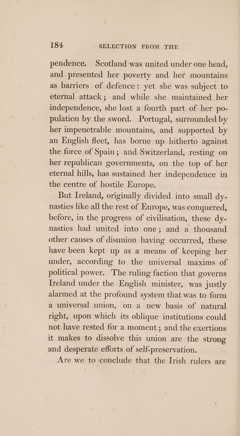 pendence. Scotland was united under one head, and presented her poverty and her mountains as barriers of defence: yet she was subject to eternal attack; and while she maintained her independence, she lost a fourth part of her po- pulation by the sword. Portugal, surrounded by her impenetrable mountains, and supported by an English fleet, has borne up hitherto against the force of Spain; and Switzerland, resting on her republican governments, on the top of her eternal hills, has sustained her independence in the centre of hostile Europe. But Ireland, originally divided into small dy- nasties like-all the rest of Europe, was conquered, before, in the progress of civilisation, these dy- nasties had united into one; and a thousand other causes of disunion having occurred, these have been kept up as a means of keeping her under, according to the universal maxims of political power. The ruling faction that governs Ireland under the English minister, was justly alarmed at the profound system that was to form a universal union, on a new basis of natural right, upon which its oblique institutions could not have rested for a moment; and the exertions it makes to dissolve this union are the strong and desperate efforts of self-preservation. Are we to conclude that the Irish rulers are