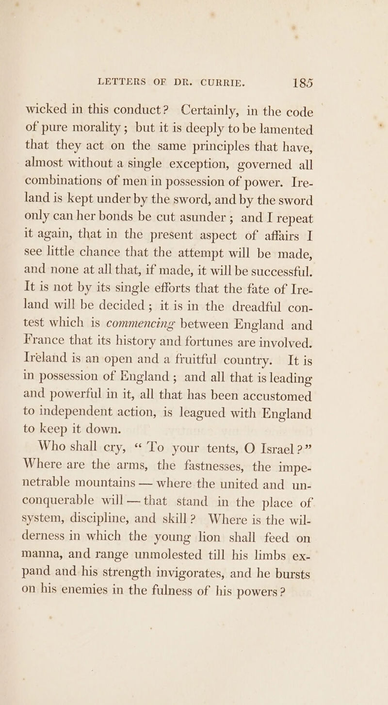 wicked in this conduct? Certainly, in the code of pure morality ; but it is deeply to be lamented that they act on the same principles that have, almost without a single exception, governed all combinations of men in possession of power. Ire- land is kept under by the sword, and by the sword only can her bonds be cut asunder ; and I repeat it again, that in the present aspect of affairs I see little chance that the attempt will be made, and none at all that, if made, it will be successful. It is not by its single efforts that the fate of Ire- land will be decided ; it is in the dreadful con- test which is commencing between England and France that its history and fortunes are involved. Ireland is an open and a fruitful country. It is in possession of England ; and all that is leading and powerful in it, all that has been accustomed to independent action, is leagued with England to keep it down. Who shall cry, “ To your tents, O Israel ?” Where are the arms, the fastnesses, the impe- netrable mountains — where the united and un- conquerable will— that stand in the place of system, discipline, and skill? Where is the wil- derness in which the young lion shall feed on manna, and range unmolested till his limbs ex- pand and his strength invigorates, and he bursts on his enemies in the fulness of his powers ?