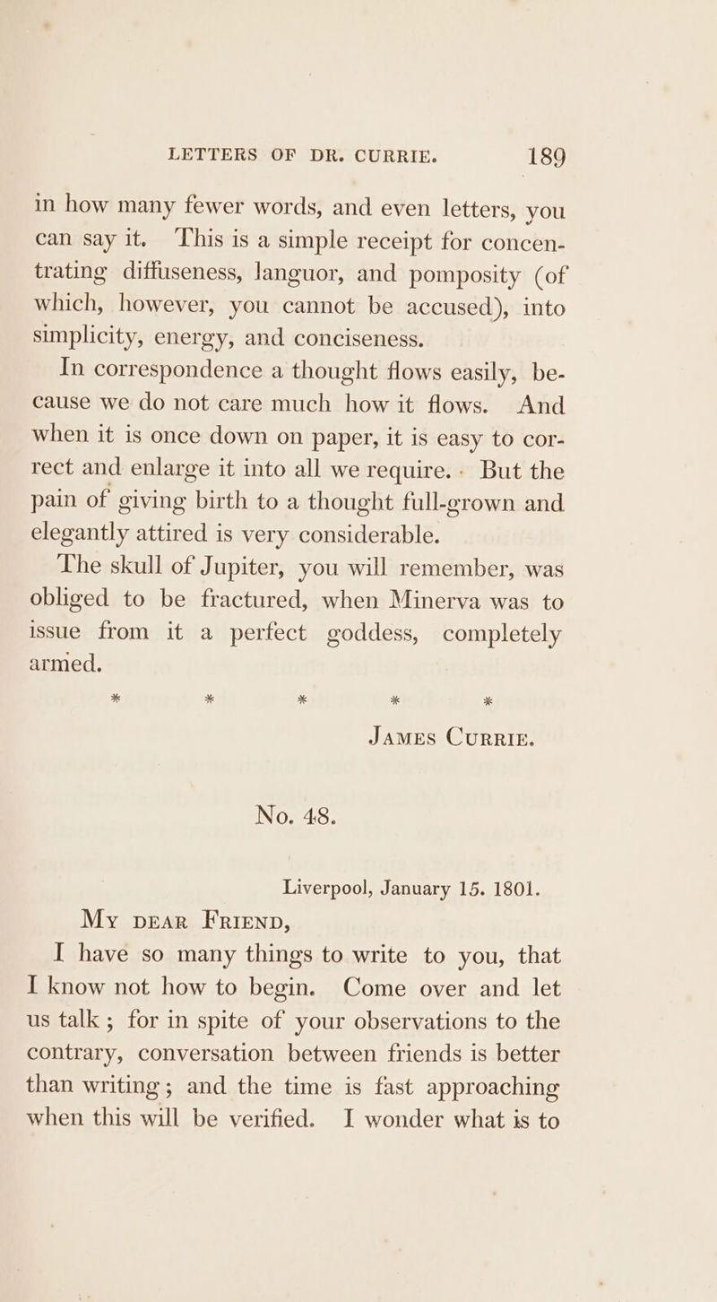 in how many fewer words, and even letters, you can say it. This is a simple receipt for concen- trating diffuseness, languor, and pomposity (of which, however, you cannot be accused), into simplicity, energy, and conciseness. In correspondence a thought flows easily, be- cause we do not care much how it flows. And when it is once down on paper, it is easy to cor- rect and enlarge it into all we require. But the pain of giving birth to a thought full-grown and elegantly attired is very considerable. The skull of Jupiter, you will remember, was obliged to be fractured, when Minerva was to issue from it a perfect goddess, completely armed. * ¥ * * * JAMES CURRIE. No. 48. Liverpool, January 15. 1801. My pear Frienp, I have so many things to write to you, that I know not how to begin. Come over and let us talk ; for in spite of your observations to the contrary, conversation between friends is better than writing; and the time is fast approaching when this will be verified. I wonder what is to