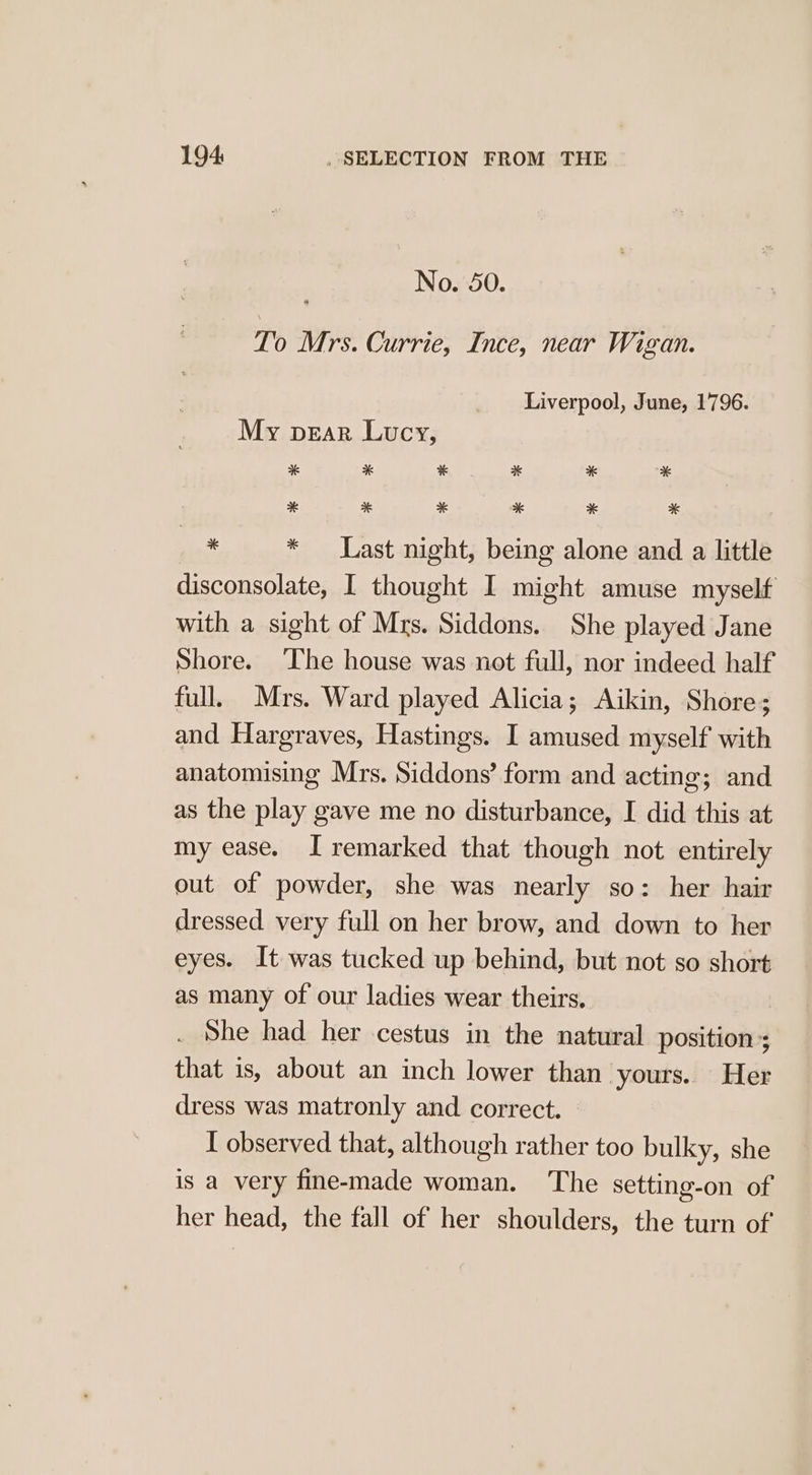 No. 50. To Mrs. Currie, Ince, near Wigan. Liverpool, June, 1796. My pear Lucy, * * * * * * * * * * * * “i * Last night, being alone and a little disconsolate, I thought I might amuse myself with a sight of Mrs. Siddons. She played Jane Shore. The house was not full, nor indeed half full. Mrs. Ward played Alicia; Aikin, Shore; and Hargraves, Hastings. I amused myself with anatomising Mrs. Siddons’ form and acting; and as the play gave me no disturbance, I did this at my ease. I remarked that though not entirely out of powder, she was nearly so: her hair dressed very full on her brow, and down to her eyes. It was tucked up behind, but not so short as many of our ladies wear theirs. . She had her cestus in the natural position; that is, about an inch lower than yours. Her dress was matronly and correct. I observed that, although rather too bulky, she is a very fine-made woman. The setting-on of her head, the fall of her shoulders, the turn of