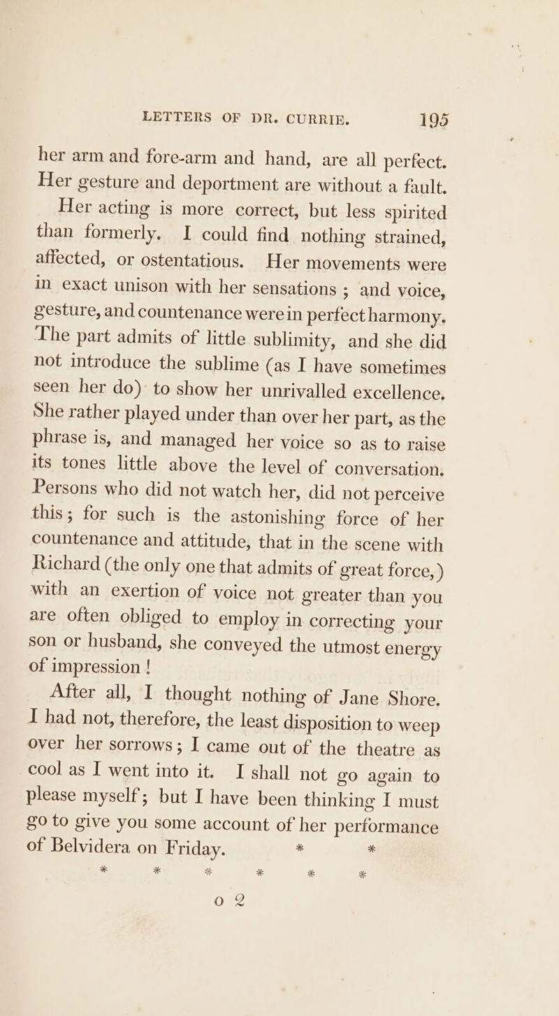 her arm and fore-arm and hand, are all perfect. Her gesture and deportment are without a fault. Her acting is more correct, but less spirited than formerly. I could find nothing strained, affected, or ostentatious. Her movements were in exact unison with her sensations ; and voice, gesture, and countenance were in perfect harmony. The part admits of little sublimity, and she did not introduce the sublime (as I have sometimes seen her do) to show her unrivalled excellence. She rather played under than over her part, as the phrase is, and managed her voice so as to raise its tones little above the level of conversation. Persons who did not watch her, did not perceive this; for such is the astonishing force of her countenance and attitude, that in the scene with Richard (the only one that admits of great force, ) with an exertion of voice not greater than you are often obliged to employ in correcting your son or husband, she conveyed the utmost energy of impression ! After all, I thought nothing of Jane Shore. I had not, therefore, the least disposition to weep over her sorrows; I came out of the theatre as cool as I went into it. I shall not go again to please myself; but I have been thinking I must $0 to give you some account of her performance of Belvidera on Friday. * ‘: * * * * ae *&amp; Oo 8