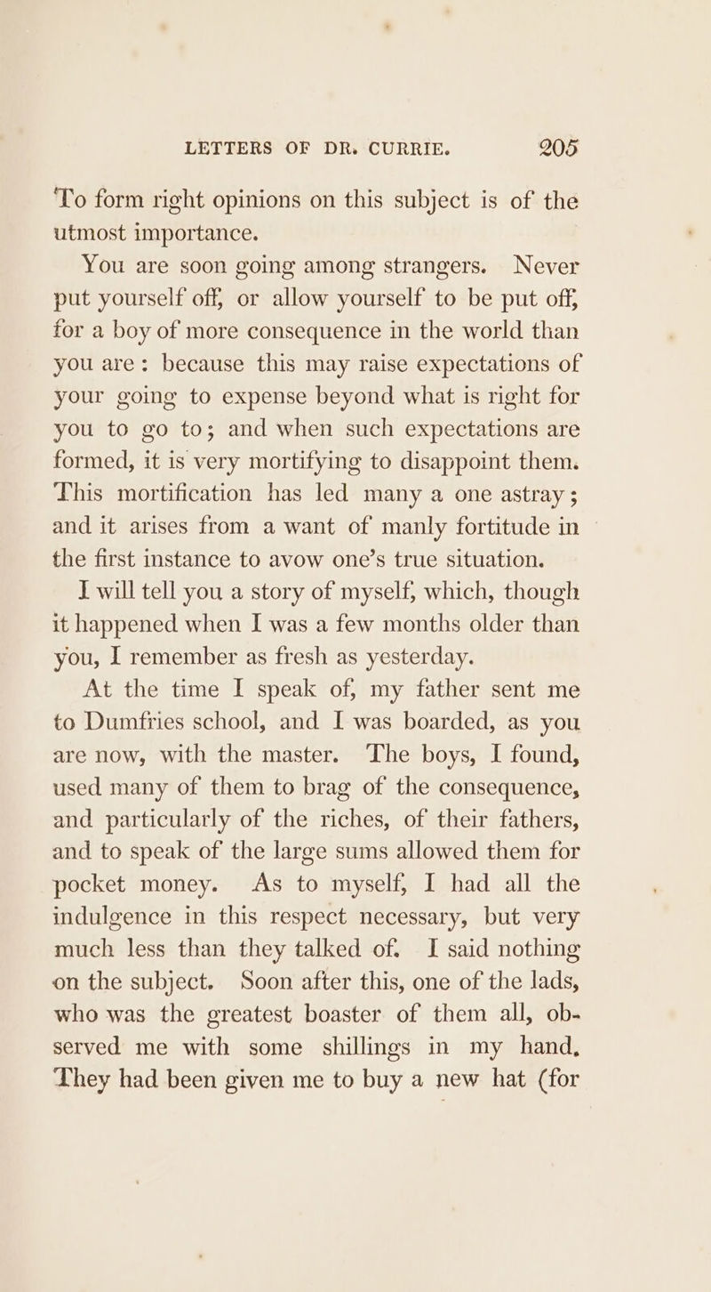 To form right opinions on this subject is of the utmost importance. You are soon going among strangers. Never put yourself off, or allow yourself to be put off, for a boy of more consequence in the world than you are: because this may raise expectations of your going to expense beyond what is right for you to go to; and when such expectations are formed, it is very mortifying to disappoint them. This mortification has led many a one astray ; and it arises from a want of manly fortitude in the first instance to avow one’s true situation. J will tell you a story of myself, which, though it happened when I was a few months older than you, I remember as fresh as yesterday. At the time I speak of, my father sent me to Dumfries school, and I was boarded, as you are now, with the master. The boys, I found, used many of them to brag of the consequence, and particularly of the riches, of their fathers, and to speak of the large sums allowed them for pocket money. As to myself, I had all the indulgence in this respect necessary, but very much less than they talked of. I said nothing on the subject. Soon after this, one of the lads, who was the greatest boaster of them all, ob- served me with some shillings in my hand, They had been given me to buy a new hat (for