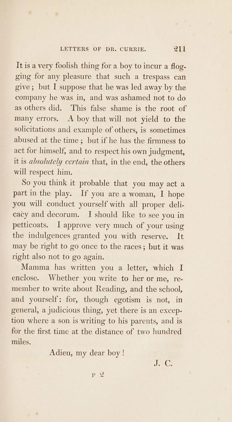 It is a very foolish thing for a boy to incur a flog- ging for any pleasure that such a trespass can give; but I suppose that he was led away by the company he was in, and was ashamed not to do as others did. ‘This false shame is the root of many errors. A boy that will not yield to the solicitations and example of others, is sometimes abused at the time ; but if he has the firmness to act for himself, and to respect his own judgment, it is absolutely certain that, in the end, the others will respect him. So you think it probable that you may act a part in the play. If you are a woman, I hope you will conduct yourself with all proper deli- cacy and decorum. I should like to see you in petticoats. I approve very much of your using the indulgences granted you with reserve. It may be right to go once to the races; but it was right also not to go again. Mamma has written you a letter, which I enclose. Whether you write to her or me, re- member to write about Reading, and the school, and yourself: for, though egotism is not, in general, a judicious thing, yet there is an excep- tion where a son is writing to his parents, and is for the first time at the distance of two hundred miles. Adieu, my dear boy ! Pp 2