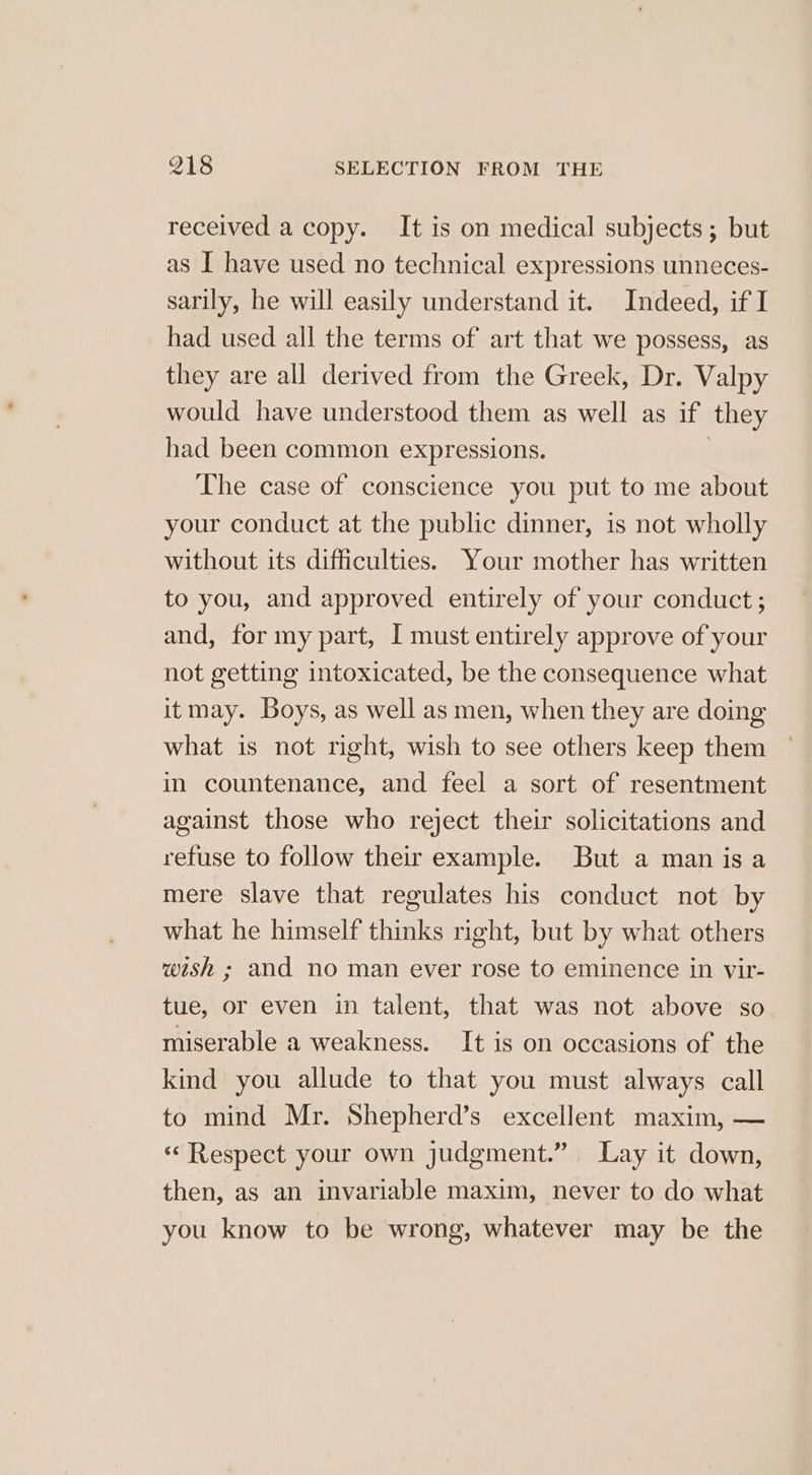 received a copy. It is on medical subjects; but as I have used no technical expressions unneces- sarily, he will easily understand it. Indeed, if I had used all the terms of art that we possess, as they are all derived from the Greek, Dr. Valpy would have understood them as well as if they had been common expressions. } The case of conscience you put to me about your conduct at the public dinner, 1s not wholly without its difficulties. Your mother has written to you, and approved entirely of your conduct ; and, for my part, I must entirely approve of your not getting intoxicated, be the consequence what itmay. Boys, as well as men, when they are doing what is not right, wish to see others keep them in countenance, and feel a sort of resentment against those who reject their solicitations and refuse to follow their example. But a man is a mere slave that regulates his conduct not by what he himself thinks right, but by what others wish ; and no man ever rose to eminence in vir- tue, or even in talent, that was not above so miserable a weakness. It is on occasions of the kind you allude to that you must always call to mind Mr. Shepherd’s excellent maxim, — «Respect your own judgment.” Lay it down, then, as an invariable maxim, never to do what you know to be wrong, whatever may be the