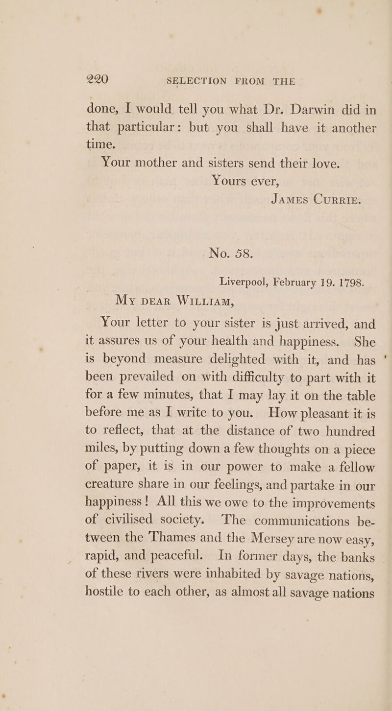 done, I would tell you what Dr. Darwin did in that particular: but you shall have it another time. Your mother and sisters send their love. Yours ever, JaMES CuRRIE. No. 58. Liverpool, February 19. 1798. My pear WiLiiaM, Your letter to your sister is just arrived, and it assures us of your health and happiness. She is beyond measure delighted with it, and has ' been prevailed on with difficulty to part with it for a few minutes, that I may lay it on the table before me as I write to you. How pleasant it is to reflect, that at the distance of two hundred miles, by putting down a few thoughts on a piece of paper, it is in our power to make a fellow creature share in our feelings, and partake in our happiness! All this we owe to the improvements of civilised society. The communications be- tween the Thames and the Mersey are now easy, rapid, and peaceful. In former days, the banks of these rivers were inhabited by savage nations, hostile to each other, as almost all savage nations