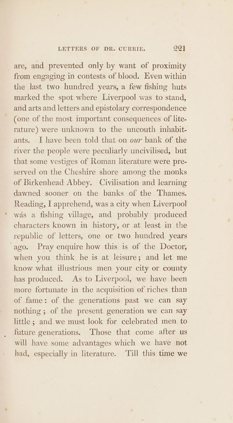 are, and prevented only by want of proximity from engaging in contests of blood. Even within the last two hundred years, a few fishing huts marked the spot where Liverpool was to stand, and arts and letters and epistolary correspondence (one of the most important consequences of lite- rature) were unknown to the uncouth inhabit- ants. I have been told that on our bank of the river the people were peculiarly uncivilised, but that some vestiges of Roman literature were pre- served on the Cheshire shore among the monks of Birkenhead Abbey. Civilisation and learning dawned sooner on the banks of the Thames. Reading, [ apprehend, was a city when Liverpool was a fishing village, and probably produced characters known in history, or at least in the republic of letters, one or two hundred years ‘ago. Pray enquire how this is of the Doctor, when you think he is at leisure; and let me know what illustrious men your city or county has produced. As to Liverpool, we have been more fortunate in the acquisition of riches than of fame: of the generations past we can say nothing ; of the present generation we can say little ; and we must look for celebrated men to future generations. Those that come after us will have some advantages which we have not had, especially in literature. ‘Till this time we