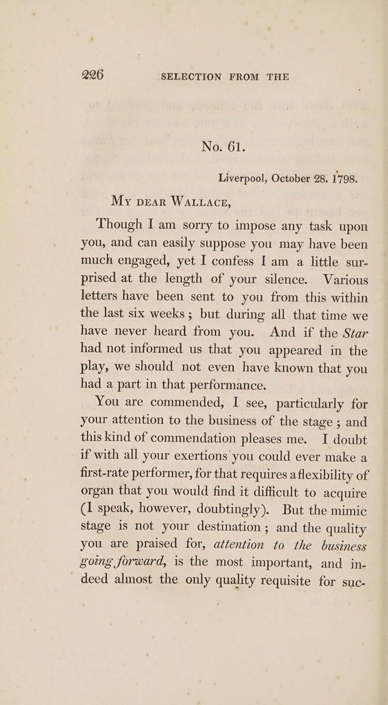 No. 61. Liverpool, October 28. 1798. My pear WALLACE, Though I am sorry to impose any task upon you, and can easily suppose you may have been much engaged, yet I confess I am a little sur- prised at the length of your silence. Various letters have been sent to you from this within the last six weeks; but during all that time we have never heard from you. And if the Star had not informed us that you appeared in the play, we should not even have known that you had a part in that performance. _ You are commended, I see, particularly for your attention to the business of the stage ; and this kind of commendation pleases me. I doubt if with all your exertions you could ever make a first-rate performer, for that requires aflexibility of organ that you would find it difficult to acquire (1 speak, however, doubtingly). But the mimic stage is not your destination ; and the quality you are praised for, attention to the business going forward, is the most important, and in- deed almost the only quality requisite for suc-