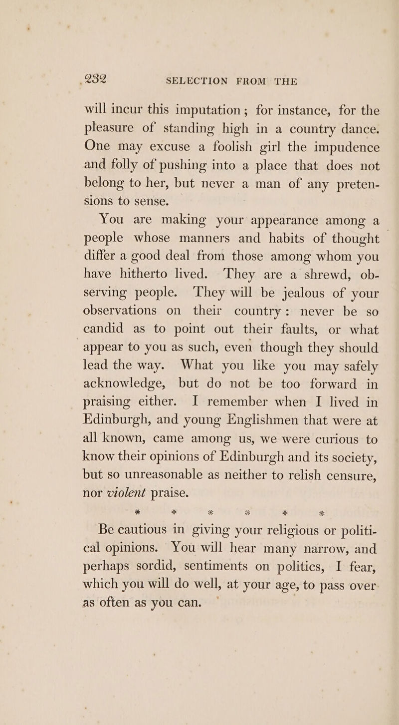 will incur this imputation ; for instance, for the pleasure of standing high in a country dance. One may excuse a foolish girl the impudence and folly of pushing into a place that does not belong to her, but never a man of any preten- sions to sense. You are making your appearance among a people whose manners and habits of thought — differ a good deal from those among whom you have hitherto lived. They are a shrewd, ob- serving people. ‘They will be jealous of your observations on their country: never be so candid as to point out their faults, or what “appear to you as such, even though they should lead the way. What you like you may safely acknowledge, but do not be too forward in praising either. I remember when I lived in Edinburgh, and young Englishmen that were at all known, came among us, we were curious to know their opinions of Edinburgh and its society, but so unreasonable as neither to relish censure, nor violent praise. * ak % 2 * %* Be cautious in giving your religious or politi- cal opinions. You will hear many narrow, and perhaps sordid, sentiments on politics, I fear, which you will do well, at your age, to pass over. as often as you can. |