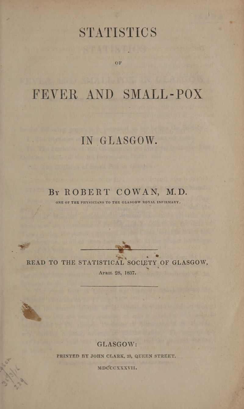 STATISTICS FEVER AND SMALL-POX IN GLASGOW. By ROBERT COWAN, M.D. ONE OF THE PHYSICIANS TO THE GLASGOW ROYAL INFIRMARY. F en eae EO a . ®. READ TO THE STATISTICAL SOCIETY OF GLASGOW, ApRIL 28, 1837. ; GLASGOW: PRINTED BY JOHN CLARK, 25, QUEEN STREET. MDCCCXXXVII.