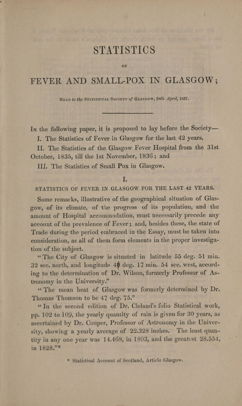 FEVER AND SMALL-POX IN GLASGOW; READ fo the STATISTICAL Society of GLAsGow, 28th April, 1837. In the following paper, it is proposed to lay before the Society— I. The Statistics of Fever in Glasgow for the last 42 years. Il. The Statistics of the Glasgow Fever Hospital from the 31st October, 1835, till the Ist November, 1836; and III. The Statistics of Small Pox in Glasgow. i STATISTICS OF FEVER IN GLASGOW FOR THE LAST 42 YEARS. Some remarks, illustrative of the geographical situation of Glas- gow, of its climate, of the progress of its population, and the amount of Hospital accommodation, must necessarily precede any account of the prevalence of Fever; and, besides these, the state of Trade during the period embraced in the Essay, must be taken into consideration, as all of them form elements in the proper investiga- tion of the subject. “The City of Glasgow is situated in latitude 55 deg. 51 min. 32 sec. north, and longitude 49 deg. 17 min. 54 sec. west, accord- ing to the determination of Dr. Wilson, formerly Professor of As- tronomy in the University.” ‘The mean heat of Glasgow was formerly determined by Dr. Thomas Thomson to be 47 deg. 75.” “Jn the second edition of Dr. Cleland’s folio Statistical work, pp- 102 to 109, the yearly quantity of rain is given for 30 years, as ascertained by Dr. Couper, Professor of Astronomy in the Univer- sity, showing a yearly average of 22.328 inches. ‘The least quan- tity in any one year was 14.468, in 1803, and the greatest 28.554, in 1828,.”* * Statistieal Account of Scotland, Article Glasgow.